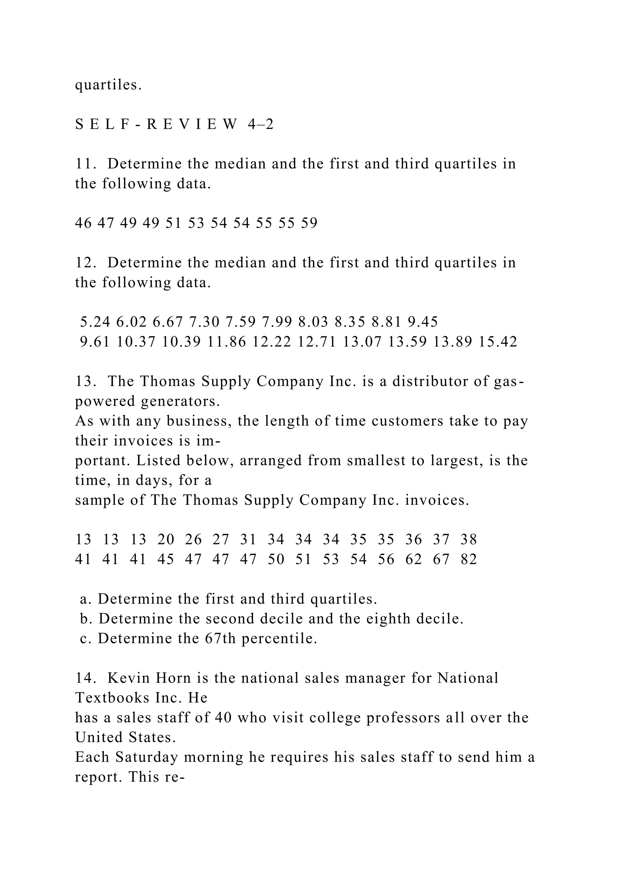 quartiles.
S E L F - R E V I E W 4–2
11. Determine the median and the first and third quartiles in
the following data.
46 47 49 49 51 53 54 54 55 55 59
12. Determine the median and the first and third quartiles in
the following data.
5.24 6.02 6.67 7.30 7.59 7.99 8.03 8.35 8.81 9.45
9.61 10.37 10.39 11.86 12.22 12.71 13.07 13.59 13.89 15.42
13. The Thomas Supply Company Inc. is a distributor of gas-
powered generators.
As with any business, the length of time customers take to pay
their invoices is im-
portant. Listed below, arranged from smallest to largest, is the
time, in days, for a
sample of The Thomas Supply Company Inc. invoices.
13 13 13 20 26 27 31 34 34 34 35 35 36 37 38
41 41 41 45 47 47 47 50 51 53 54 56 62 67 82
a. Determine the first and third quartiles.
b. Determine the second decile and the eighth decile.
c. Determine the 67th percentile.
14. Kevin Horn is the national sales manager for National
Textbooks Inc. He
has a sales staff of 40 who visit college professors all over the
United States.
Each Saturday morning he requires his sales staff to send him a
report. This re-
 