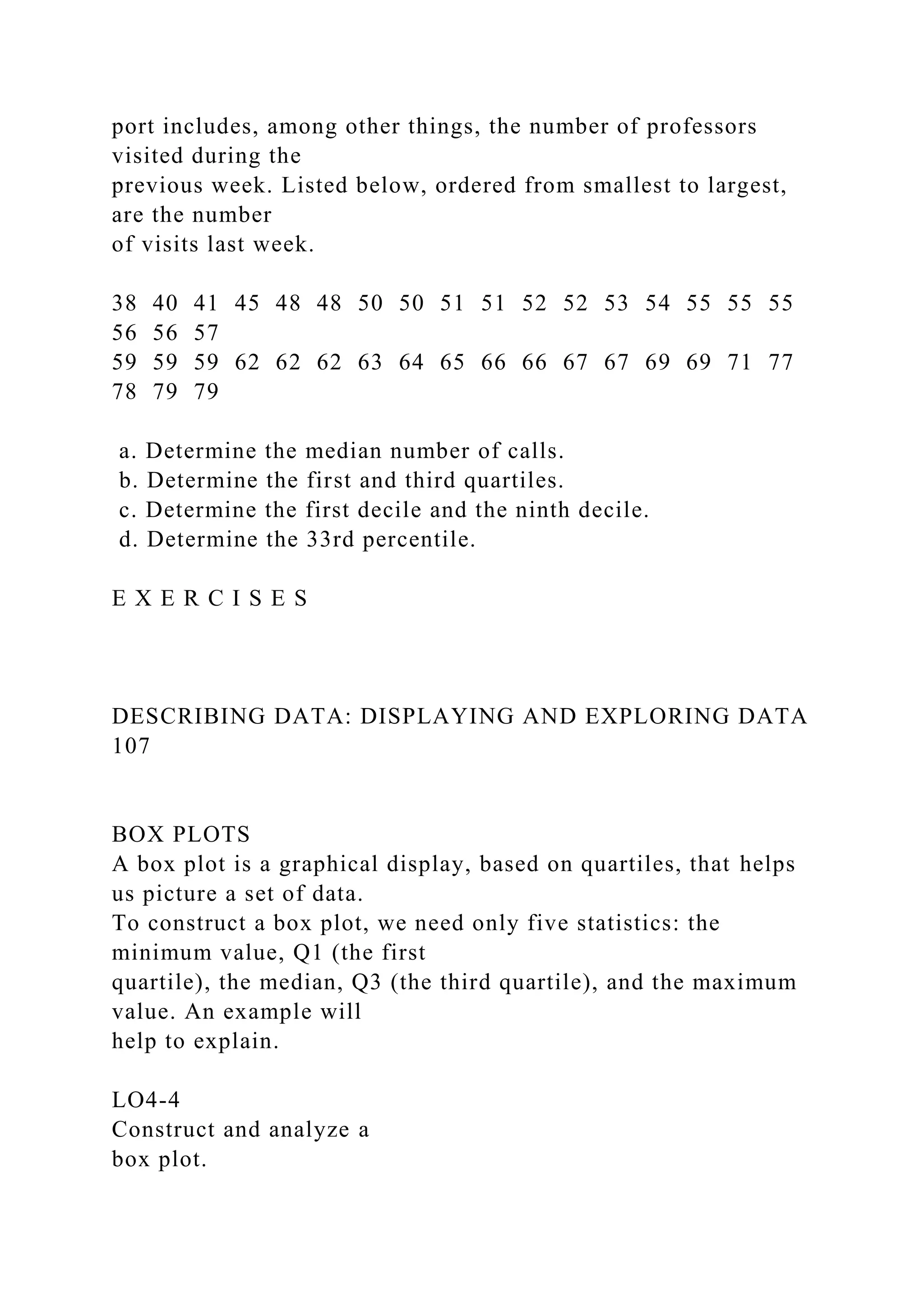port includes, among other things, the number of professors
visited during the
previous week. Listed below, ordered from smallest to largest,
are the number
of visits last week.
38 40 41 45 48 48 50 50 51 51 52 52 53 54 55 55 55
56 56 57
59 59 59 62 62 62 63 64 65 66 66 67 67 69 69 71 77
78 79 79
a. Determine the median number of calls.
b. Determine the first and third quartiles.
c. Determine the first decile and the ninth decile.
d. Determine the 33rd percentile.
E X E R C I S E S
DESCRIBING DATA: DISPLAYING AND EXPLORING DATA
107
BOX PLOTS
A box plot is a graphical display, based on quartiles, that helps
us picture a set of data.
To construct a box plot, we need only five statistics: the
minimum value, Q1 (the first
quartile), the median, Q3 (the third quartile), and the maximum
value. An example will
help to explain.
LO4-4
Construct and analyze a
box plot.
 