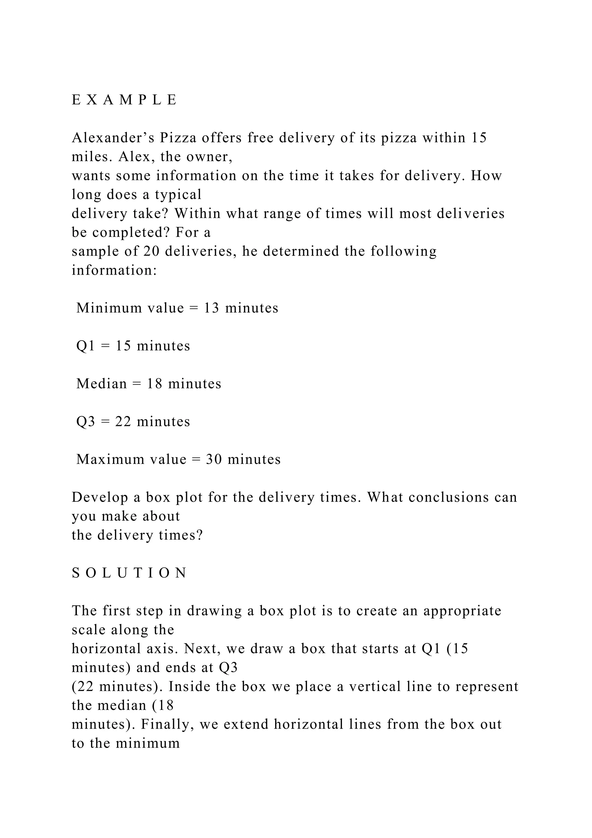 E X A M P L E
Alexander’s Pizza offers free delivery of its pizza within 15
miles. Alex, the owner,
wants some information on the time it takes for delivery. How
long does a typical
delivery take? Within what range of times will most deliveries
be completed? For a
sample of 20 deliveries, he determined the following
information:
Minimum value = 13 minutes
Q1 = 15 minutes
Median = 18 minutes
Q3 = 22 minutes
Maximum value = 30 minutes
Develop a box plot for the delivery times. What conclusions can
you make about
the delivery times?
S O L U T I O N
The first step in drawing a box plot is to create an appropriate
scale along the
horizontal axis. Next, we draw a box that starts at Q1 (15
minutes) and ends at Q3
(22 minutes). Inside the box we place a vertical line to represent
the median (18
minutes). Finally, we extend horizontal lines from the box out
to the minimum
 