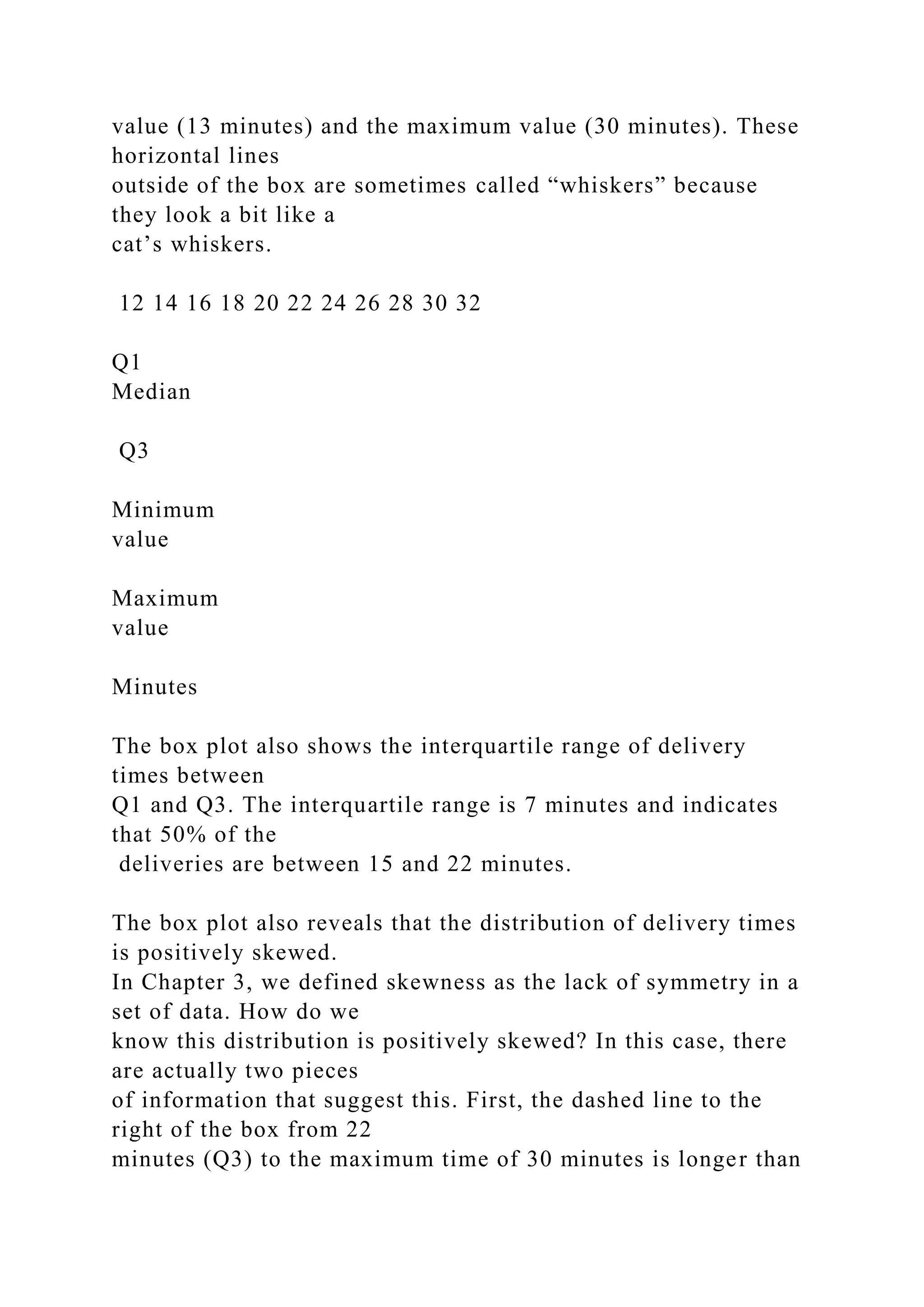 value (13 minutes) and the maximum value (30 minutes). These
horizontal lines
outside of the box are sometimes called “whiskers” because
they look a bit like a
cat’s whiskers.
12 14 16 18 20 22 24 26 28 30 32
Q1
Median
Q3
Minimum
value
Maximum
value
Minutes
The box plot also shows the interquartile range of delivery
times between
Q1 and Q3. The interquartile range is 7 minutes and indicates
that 50% of the
deliveries are between 15 and 22 minutes.
The box plot also reveals that the distribution of delivery times
is positively skewed.
In Chapter 3, we defined skewness as the lack of symmetry in a
set of data. How do we
know this distribution is positively skewed? In this case, there
are actually two pieces
of information that suggest this. First, the dashed line to the
right of the box from 22
minutes (Q3) to the maximum time of 30 minutes is longer than
 