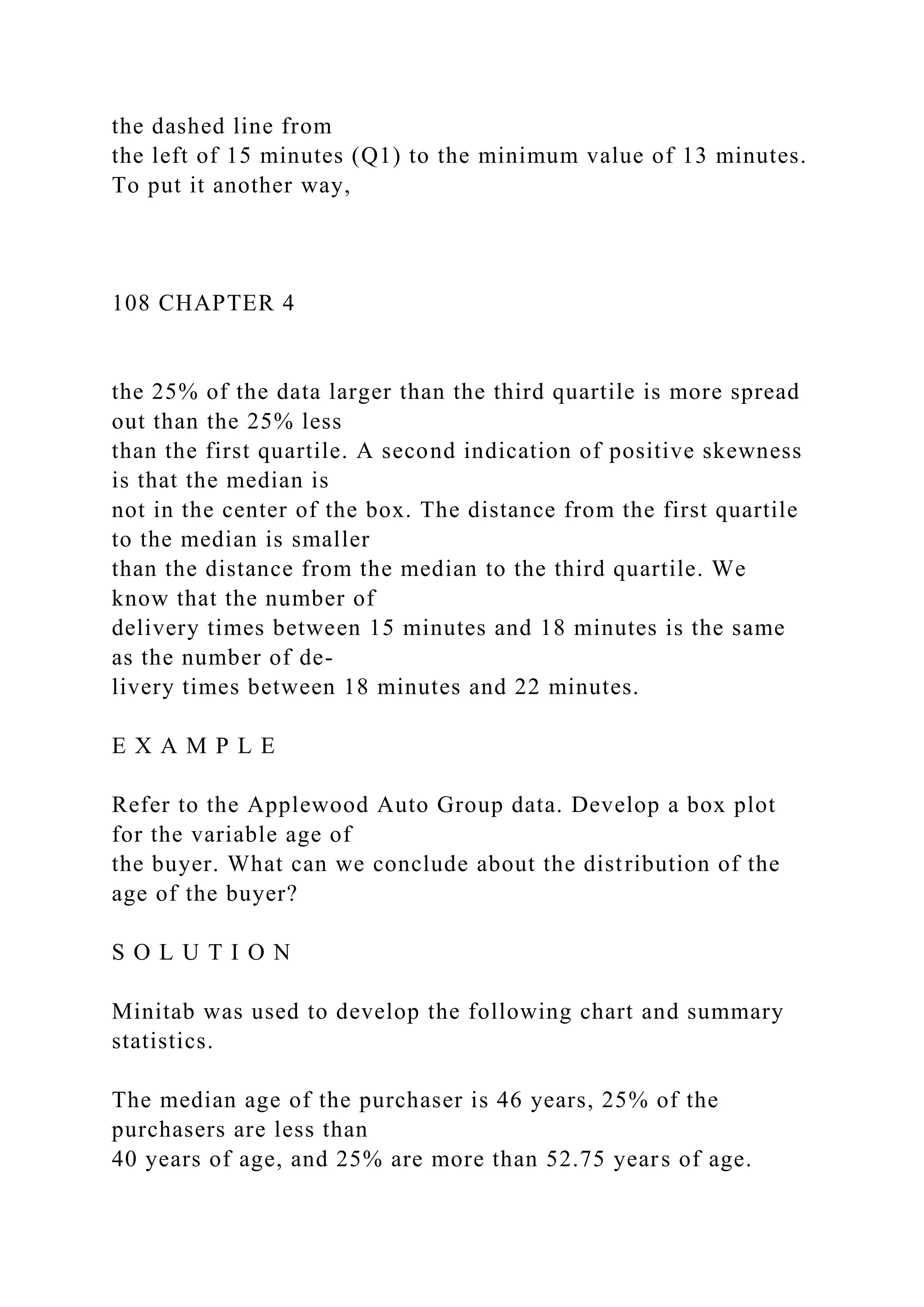 the dashed line from
the left of 15 minutes (Q1) to the minimum value of 13 minutes.
To put it another way,
108 CHAPTER 4
the 25% of the data larger than the third quartile is more spread
out than the 25% less
than the first quartile. A second indication of positive skewness
is that the median is
not in the center of the box. The distance from the first quartile
to the median is smaller
than the distance from the median to the third quartile. We
know that the number of
delivery times between 15 minutes and 18 minutes is the same
as the number of de-
livery times between 18 minutes and 22 minutes.
E X A M P L E
Refer to the Applewood Auto Group data. Develop a box plot
for the variable age of
the buyer. What can we conclude about the distribution of the
age of the buyer?
S O L U T I O N
Minitab was used to develop the following chart and summary
statistics.
The median age of the purchaser is 46 years, 25% of the
purchasers are less than
40 years of age, and 25% are more than 52.75 years of age.
 