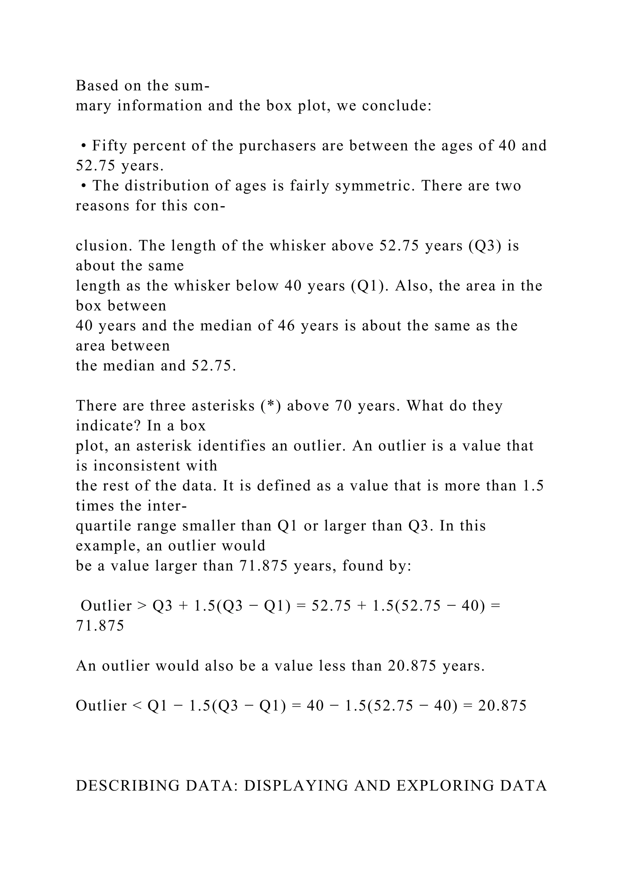 Based on the sum-
mary information and the box plot, we conclude:
• Fifty percent of the purchasers are between the ages of 40 and
52.75 years.
• The distribution of ages is fairly symmetric. There are two
reasons for this con-
clusion. The length of the whisker above 52.75 years (Q3) is
about the same
length as the whisker below 40 years (Q1). Also, the area in the
box between
40 years and the median of 46 years is about the same as the
area between
the median and 52.75.
There are three asterisks (*) above 70 years. What do they
indicate? In a box
plot, an asterisk identifies an outlier. An outlier is a value that
is inconsistent with
the rest of the data. It is defined as a value that is more than 1.5
times the inter-
quartile range smaller than Q1 or larger than Q3. In this
example, an outlier would
be a value larger than 71.875 years, found by:
Outlier > Q3 + 1.5(Q3 − Q1) = 52.75 + 1.5(52.75 − 40) =
71.875
An outlier would also be a value less than 20.875 years.
Outlier < Q1 − 1.5(Q3 − Q1) = 40 − 1.5(52.75 − 40) = 20.875
DESCRIBING DATA: DISPLAYING AND EXPLORING DATA
 