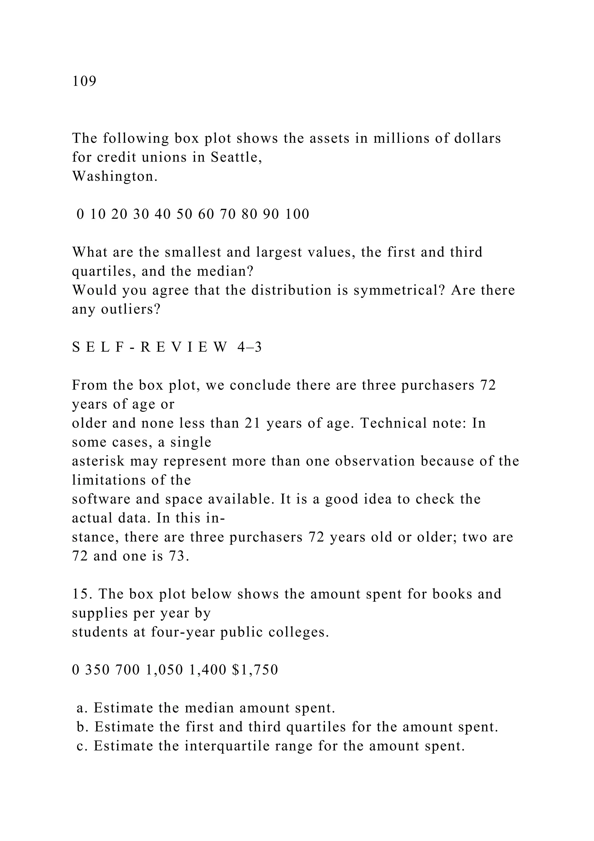 109
The following box plot shows the assets in millions of dollars
for credit unions in Seattle,
Washington.
0 10 20 30 40 50 60 70 80 90 100
What are the smallest and largest values, the first and third
quartiles, and the median?
Would you agree that the distribution is symmetrical? Are there
any outliers?
S E L F - R E V I E W 4–3
From the box plot, we conclude there are three purchasers 72
years of age or
older and none less than 21 years of age. Technical note: In
some cases, a single
asterisk may represent more than one observation because of the
limitations of the
software and space available. It is a good idea to check the
actual data. In this in-
stance, there are three purchasers 72 years old or older; two are
72 and one is 73.
15. The box plot below shows the amount spent for books and
supplies per year by
students at four-year public colleges.
0 350 700 1,050 1,400 $1,750
a. Estimate the median amount spent.
b. Estimate the first and third quartiles for the amount spent.
c. Estimate the interquartile range for the amount spent.
 
