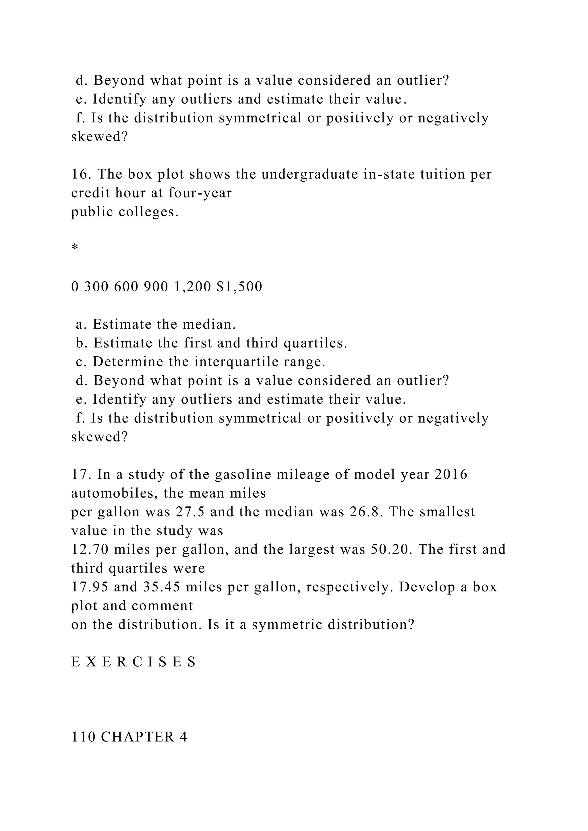 d. Beyond what point is a value considered an outlier?
e. Identify any outliers and estimate their value.
f. Is the distribution symmetrical or positively or negatively
skewed?
16. The box plot shows the undergraduate in-state tuition per
credit hour at four-year
public colleges.
*
0 300 600 900 1,200 $1,500
a. Estimate the median.
b. Estimate the first and third quartiles.
c. Determine the interquartile range.
d. Beyond what point is a value considered an outlier?
e. Identify any outliers and estimate their value.
f. Is the distribution symmetrical or positively or negatively
skewed?
17. In a study of the gasoline mileage of model year 2016
automobiles, the mean miles
per gallon was 27.5 and the median was 26.8. The smallest
value in the study was
12.70 miles per gallon, and the largest was 50.20. The first and
third quartiles were
17.95 and 35.45 miles per gallon, respectively. Develop a box
plot and comment
on the distribution. Is it a symmetric distribution?
E X E R C I S E S
110 CHAPTER 4
 