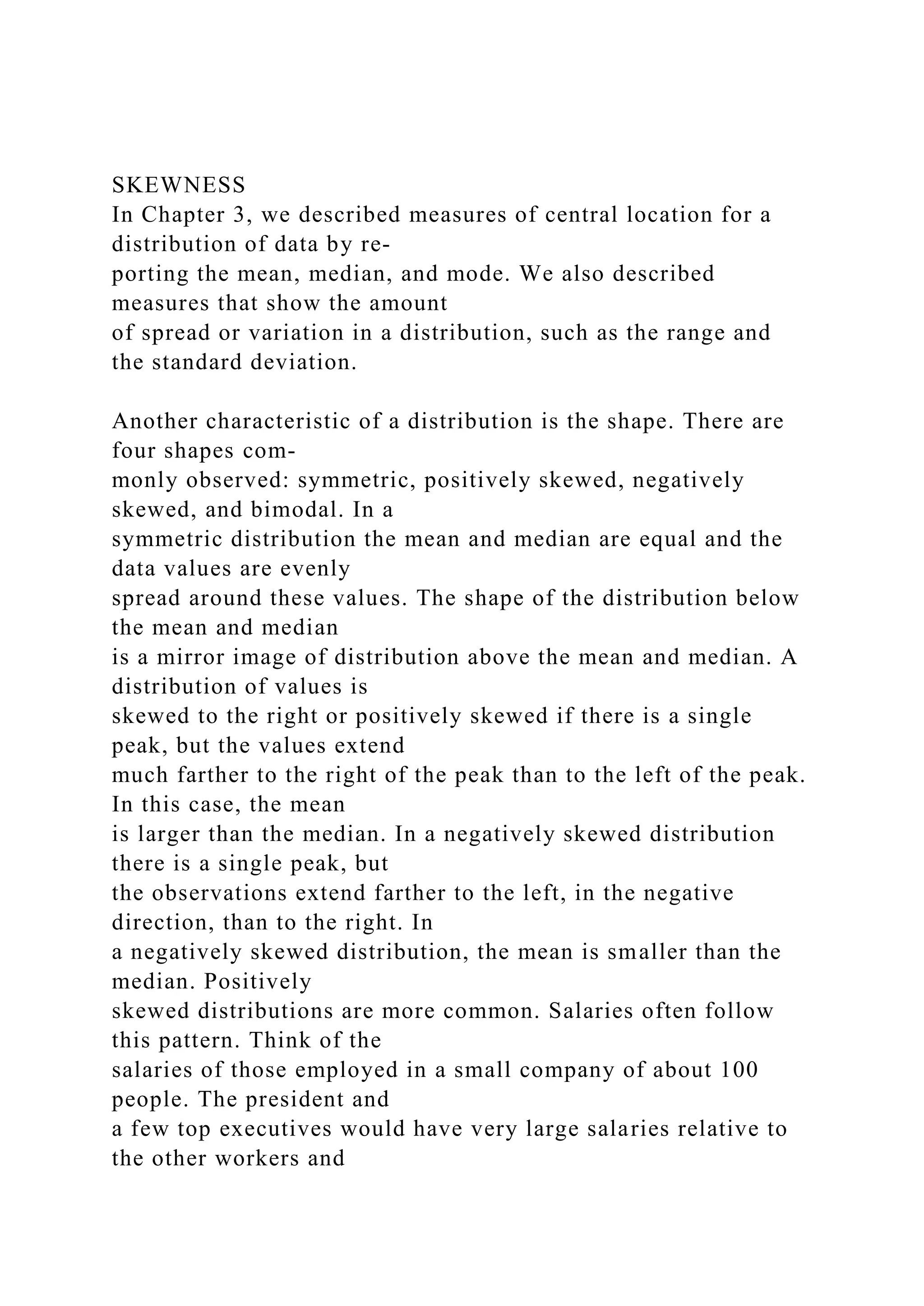SKEWNESS
In Chapter 3, we described measures of central location for a
distribution of data by re-
porting the mean, median, and mode. We also described
measures that show the amount
of spread or variation in a distribution, such as the range and
the standard deviation.
Another characteristic of a distribution is the shape. There are
four shapes com-
monly observed: symmetric, positively skewed, negatively
skewed, and bimodal. In a
symmetric distribution the mean and median are equal and the
data values are evenly
spread around these values. The shape of the distribution below
the mean and median
is a mirror image of distribution above the mean and median. A
distribution of values is
skewed to the right or positively skewed if there is a single
peak, but the values extend
much farther to the right of the peak than to the left of the peak.
In this case, the mean
is larger than the median. In a negatively skewed distribution
there is a single peak, but
the observations extend farther to the left, in the negative
direction, than to the right. In
a negatively skewed distribution, the mean is smaller than the
median. Positively
skewed distributions are more common. Salaries often follow
this pattern. Think of the
salaries of those employed in a small company of about 100
people. The president and
a few top executives would have very large salaries relative to
the other workers and
 
