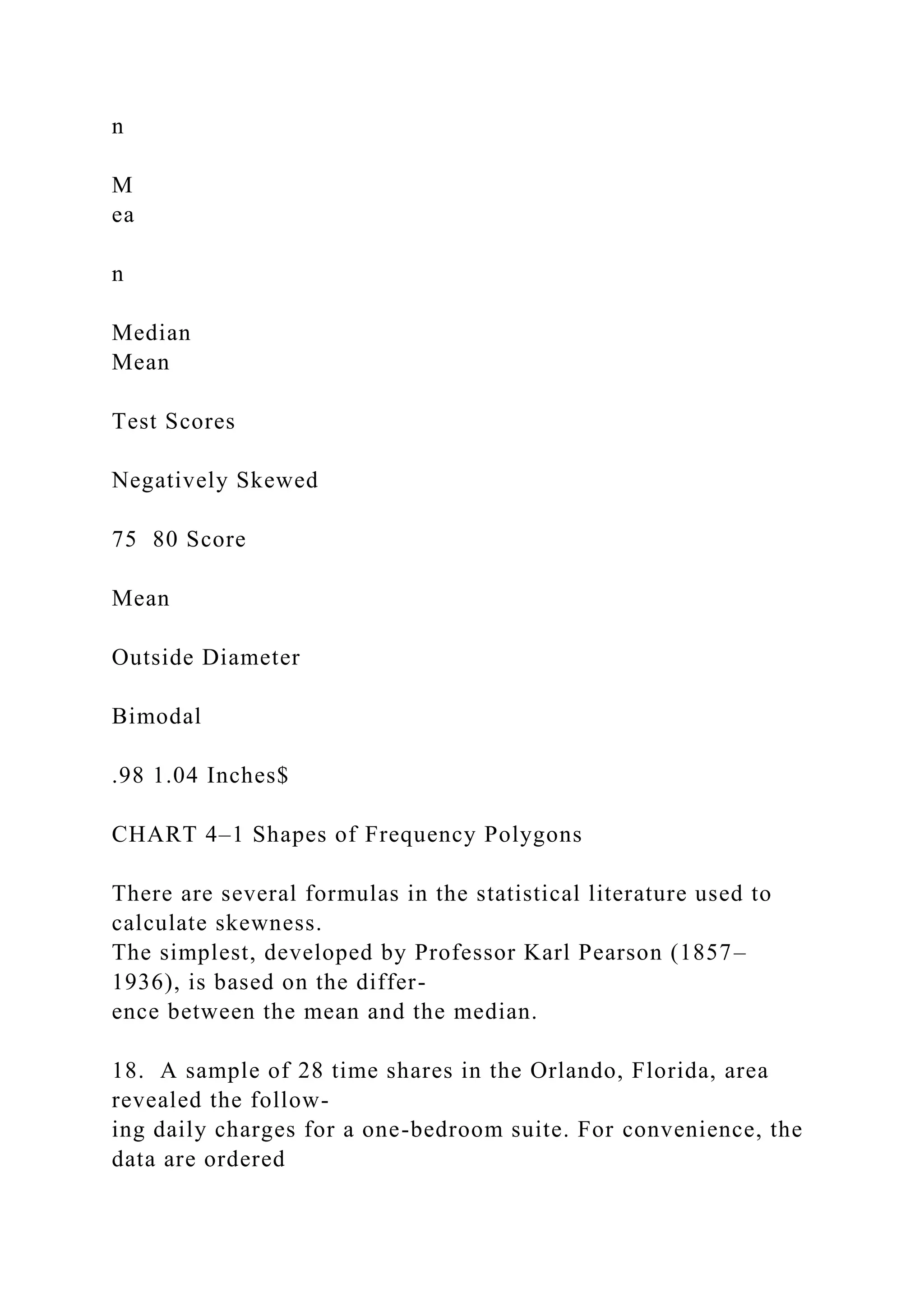 n
M
ea
n
Median
Mean
Test Scores
Negatively Skewed
75 80 Score
Mean
Outside Diameter
Bimodal
.98 1.04 Inches$
CHART 4–1 Shapes of Frequency Polygons
There are several formulas in the statistical literature used to
calculate skewness.
The simplest, developed by Professor Karl Pearson (1857–
1936), is based on the differ-
ence between the mean and the median.
18. A sample of 28 time shares in the Orlando, Florida, area
revealed the follow-
ing daily charges for a one-bedroom suite. For convenience, the
data are ordered
 