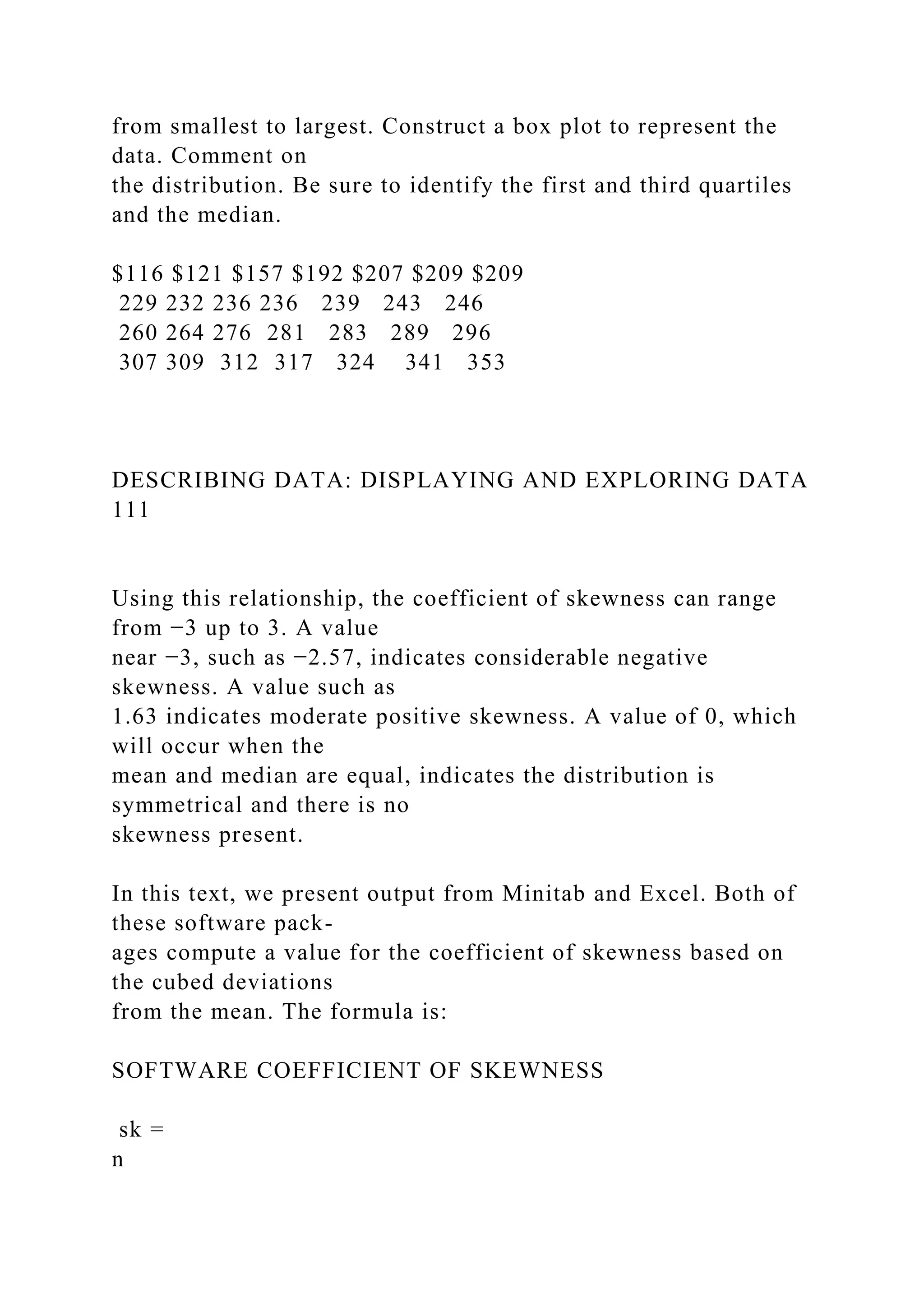from smallest to largest. Construct a box plot to represent the
data. Comment on
the distribution. Be sure to identify the first and third quartiles
and the median.
$116 $121 $157 $192 $207 $209 $209
229 232 236 236 239 243 246
260 264 276 281 283 289 296
307 309 312 317 324 341 353
DESCRIBING DATA: DISPLAYING AND EXPLORING DATA
111
Using this relationship, the coefficient of skewness can range
from −3 up to 3. A value
near −3, such as −2.57, indicates considerable negative
skewness. A value such as
1.63 indicates moderate positive skewness. A value of 0, which
will occur when the
mean and median are equal, indicates the distribution is
symmetrical and there is no
skewness present.
In this text, we present output from Minitab and Excel. Both of
these software pack-
ages compute a value for the coefficient of skewness based on
the cubed deviations
from the mean. The formula is:
SOFTWARE COEFFICIENT OF SKEWNESS
sk =
n
 