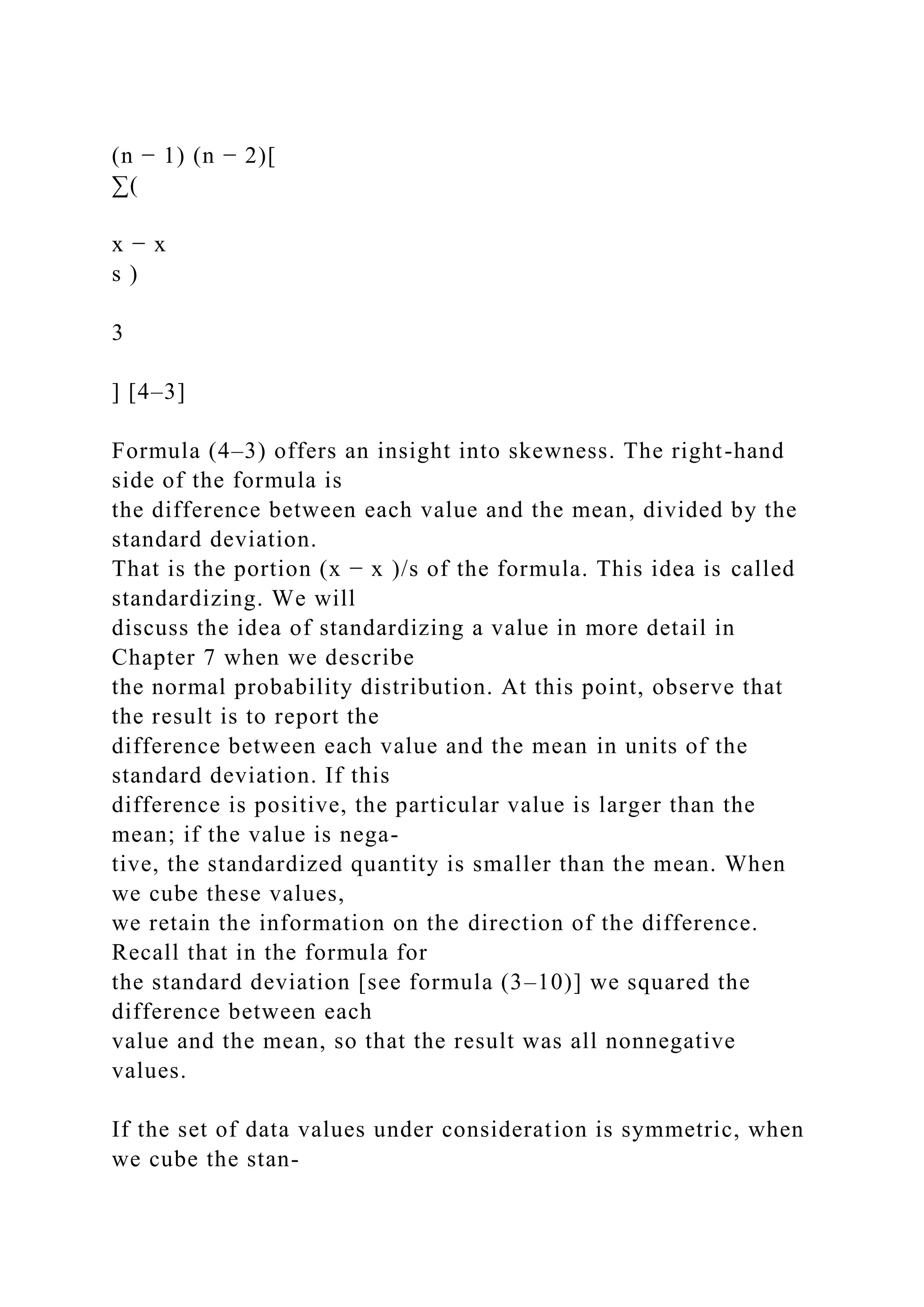 (n − 1) (n − 2)[
∑(
x − x
s )
3
] [4–3]
Formula (4–3) offers an insight into skewness. The right-hand
side of the formula is
the difference between each value and the mean, divided by the
standard deviation.
That is the portion (x − x )/s of the formula. This idea is called
standardizing. We will
discuss the idea of standardizing a value in more detail in
Chapter 7 when we describe
the normal probability distribution. At this point, observe that
the result is to report the
difference between each value and the mean in units of the
standard deviation. If this
difference is positive, the particular value is larger than the
mean; if the value is nega-
tive, the standardized quantity is smaller than the mean. When
we cube these values,
we retain the information on the direction of the difference.
Recall that in the formula for
the standard deviation [see formula (3–10)] we squared the
difference between each
value and the mean, so that the result was all nonnegative
values.
If the set of data values under consideration is symmetric, when
we cube the stan-
 