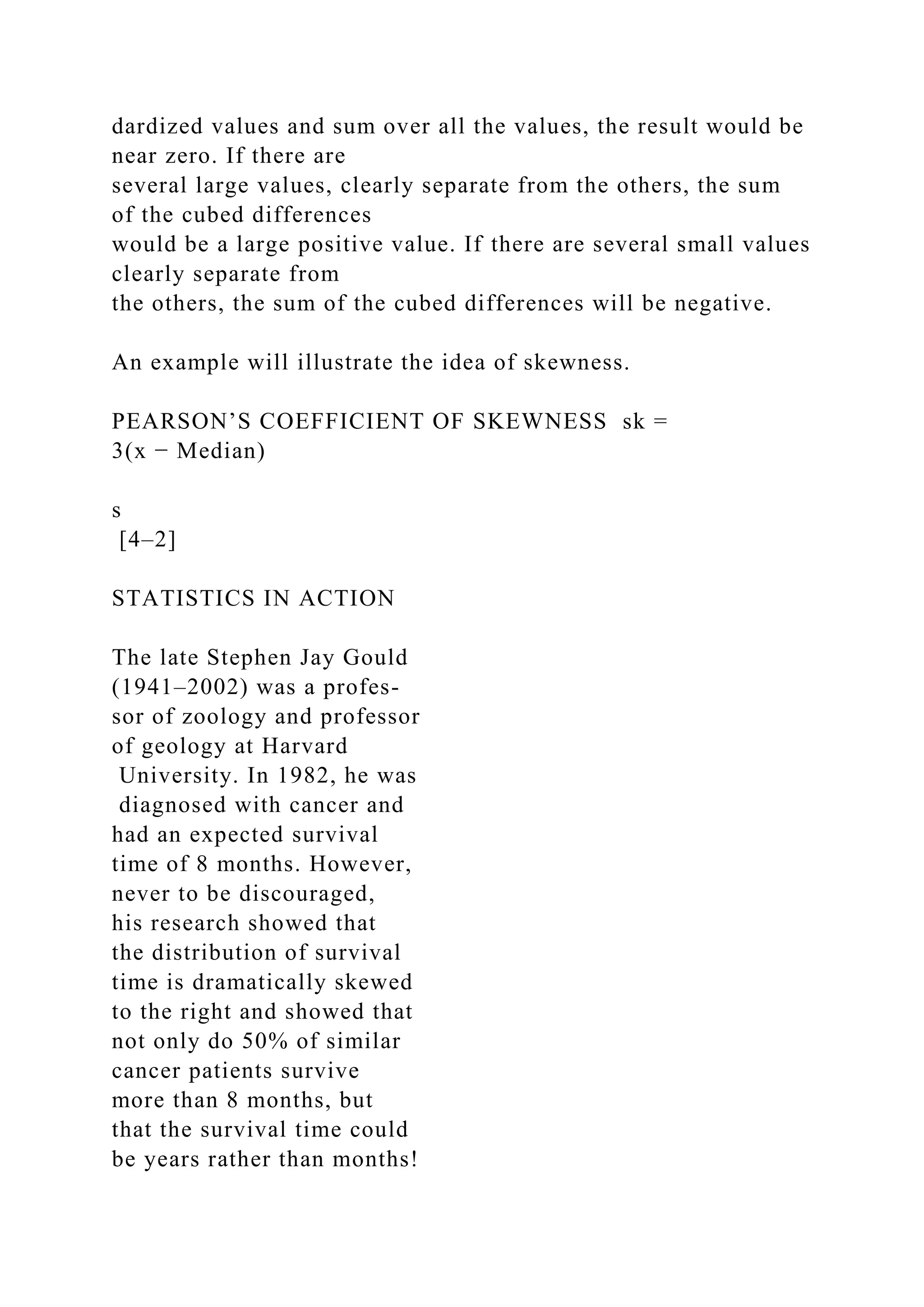dardized values and sum over all the values, the result would be
near zero. If there are
several large values, clearly separate from the others, the sum
of the cubed differences
would be a large positive value. If there are several small values
clearly separate from
the others, the sum of the cubed differences will be negative.
An example will illustrate the idea of skewness.
PEARSON’S COEFFICIENT OF SKEWNESS sk =
3(x − Median)
s
[4–2]
STATISTICS IN ACTION
The late Stephen Jay Gould
(1941–2002) was a profes-
sor of zoology and professor
of geology at Harvard
University. In 1982, he was
diagnosed with cancer and
had an expected survival
time of 8 months. However,
never to be discouraged,
his research showed that
the distribution of survival
time is dramatically skewed
to the right and showed that
not only do 50% of similar
cancer patients survive
more than 8 months, but
that the survival time could
be years rather than months!
 
