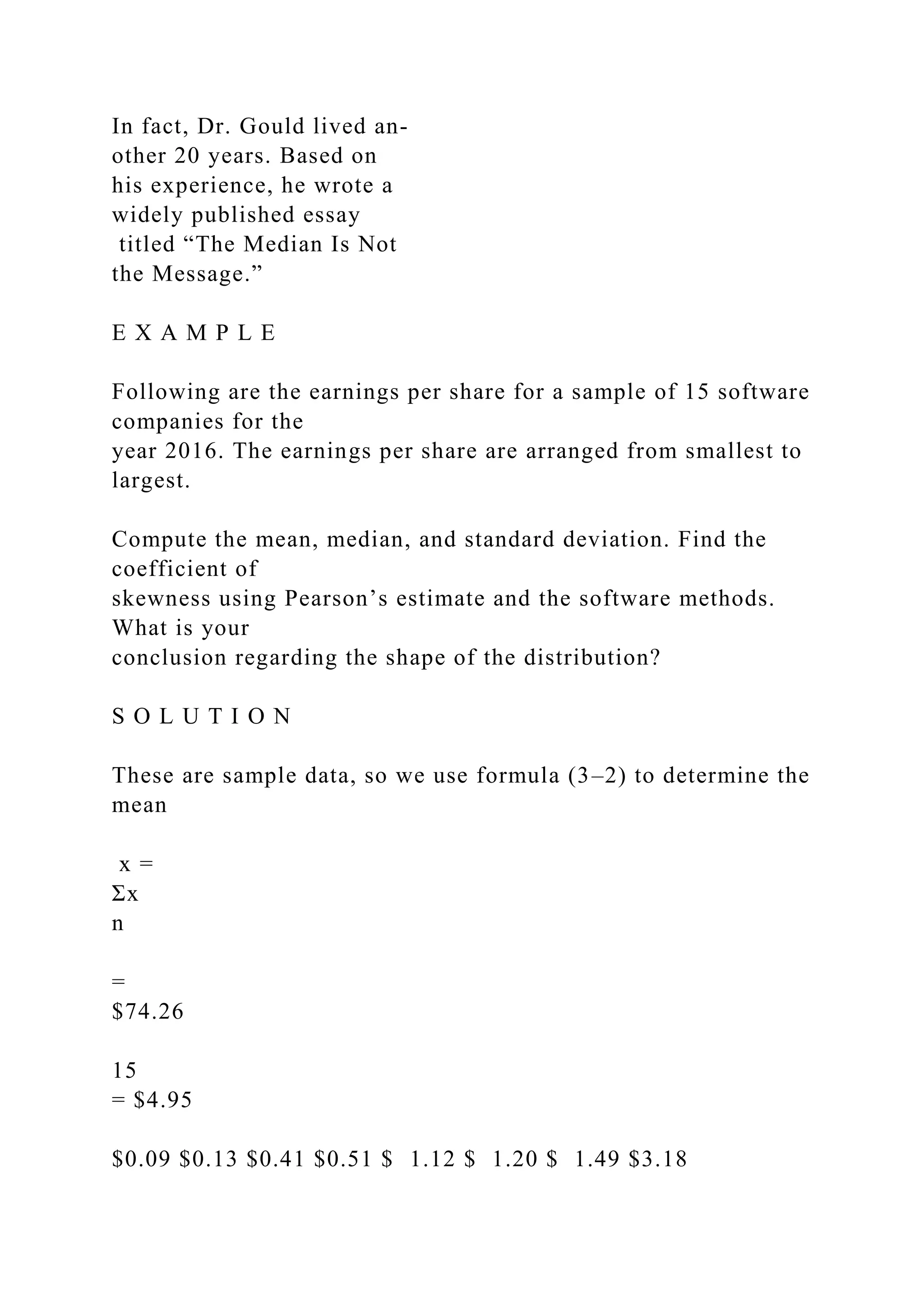 In fact, Dr. Gould lived an-
other 20 years. Based on
his experience, he wrote a
widely published essay
titled “The Median Is Not
the Message.”
E X A M P L E
Following are the earnings per share for a sample of 15 software
companies for the
year 2016. The earnings per share are arranged from smallest to
largest.
Compute the mean, median, and standard deviation. Find the
coefficient of
skewness using Pearson’s estimate and the software methods.
What is your
conclusion regarding the shape of the distribution?
S O L U T I O N
These are sample data, so we use formula (3–2) to determine the
mean
x =
Σx
n
=
$74.26
15
= $4.95
$0.09 $0.13 $0.41 $0.51 $ 1.12 $ 1.20 $ 1.49 $3.18
 