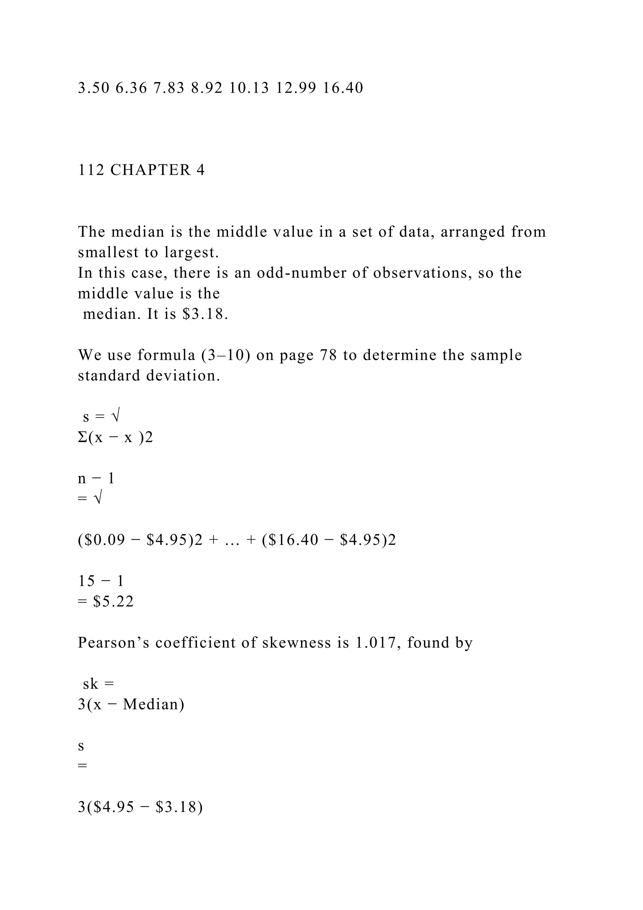 3.50 6.36 7.83 8.92 10.13 12.99 16.40
112 CHAPTER 4
The median is the middle value in a set of data, arranged from
smallest to largest.
In this case, there is an odd-number of observations, so the
middle value is the
median. It is $3.18.
We use formula (3–10) on page 78 to determine the sample
standard deviation.
s = √
Σ(x − x )2
n − 1
= √
($0.09 − $4.95)2 + … + ($16.40 − $4.95)2
15 − 1
= $5.22
Pearson’s coefficient of skewness is 1.017, found by
sk =
3(x − Median)
s
=
3($4.95 − $3.18)
 