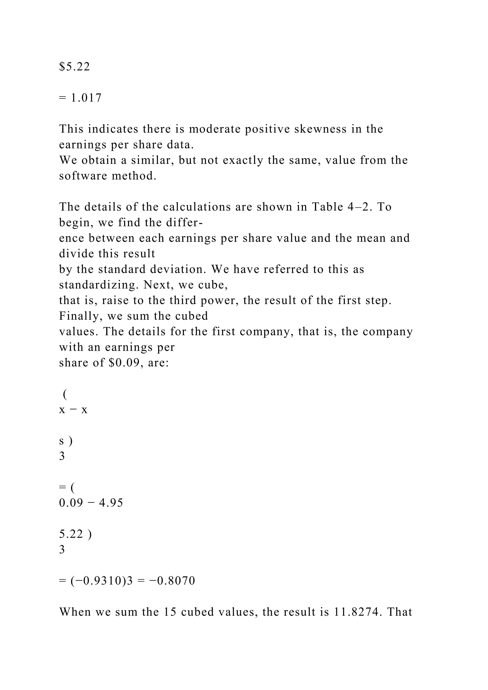 $5.22
= 1.017
This indicates there is moderate positive skewness in the
earnings per share data.
We obtain a similar, but not exactly the same, value from the
software method.
The details of the calculations are shown in Table 4–2. To
begin, we find the differ-
ence between each earnings per share value and the mean and
divide this result
by the standard deviation. We have referred to this as
standardizing. Next, we cube,
that is, raise to the third power, the result of the first step.
Finally, we sum the cubed
values. The details for the first company, that is, the company
with an earnings per
share of $0.09, are:
(
x − x
s )
3
= (
0.09 − 4.95
5.22 )
3
= (−0.9310)3 = −0.8070
When we sum the 15 cubed values, the result is 11.8274. That
 