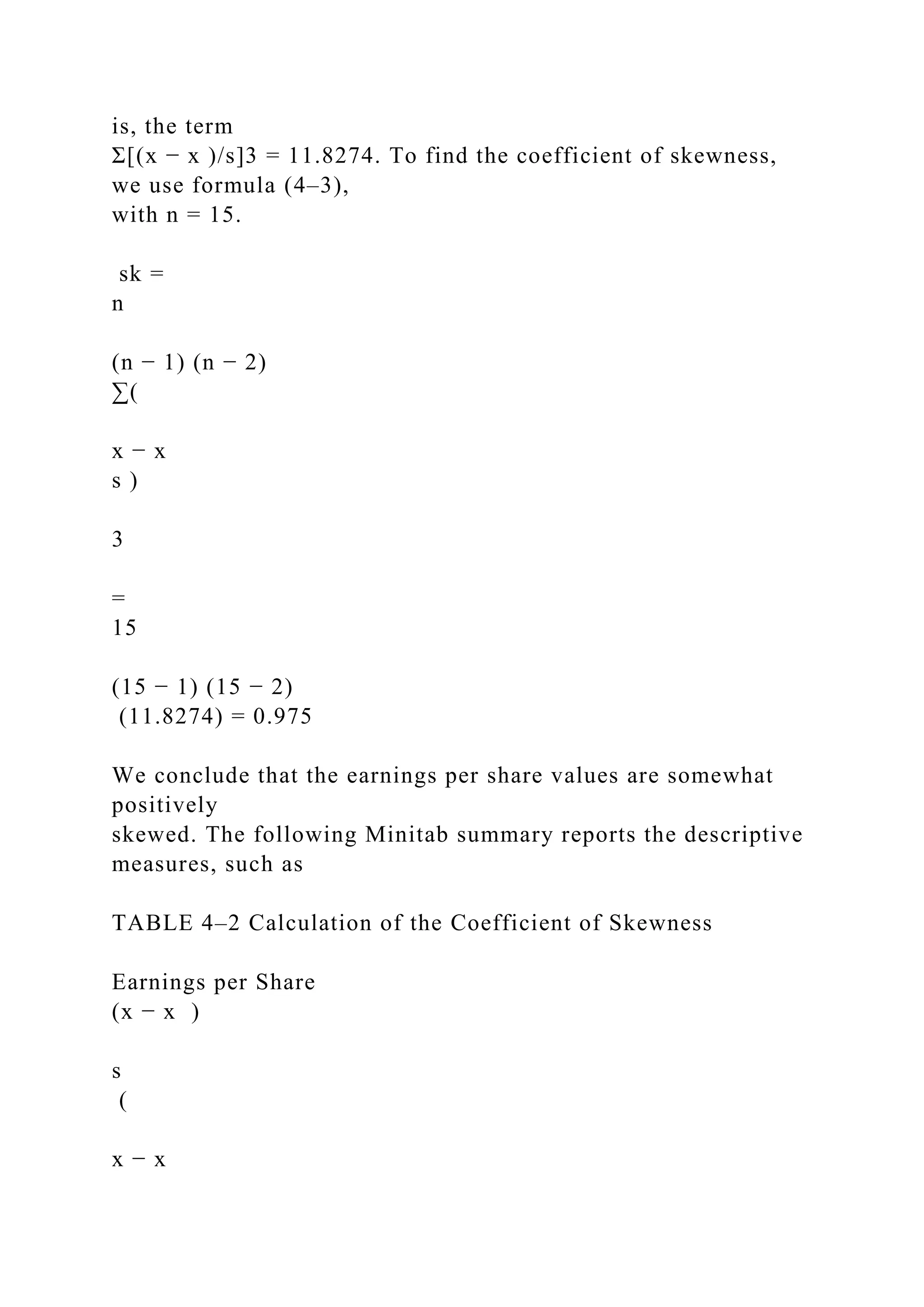 is, the term
Σ[(x − x )/s]3 = 11.8274. To find the coefficient of skewness,
we use formula (4–3),
with n = 15.
sk =
n
(n − 1) (n − 2)
∑(
x − x
s )
3
=
15
(15 − 1) (15 − 2)
(11.8274) = 0.975
We conclude that the earnings per share values are somewhat
positively
skewed. The following Minitab summary reports the descriptive
measures, such as
TABLE 4–2 Calculation of the Coefficient of Skewness
Earnings per Share
(x − x )
s
(
x − x
 