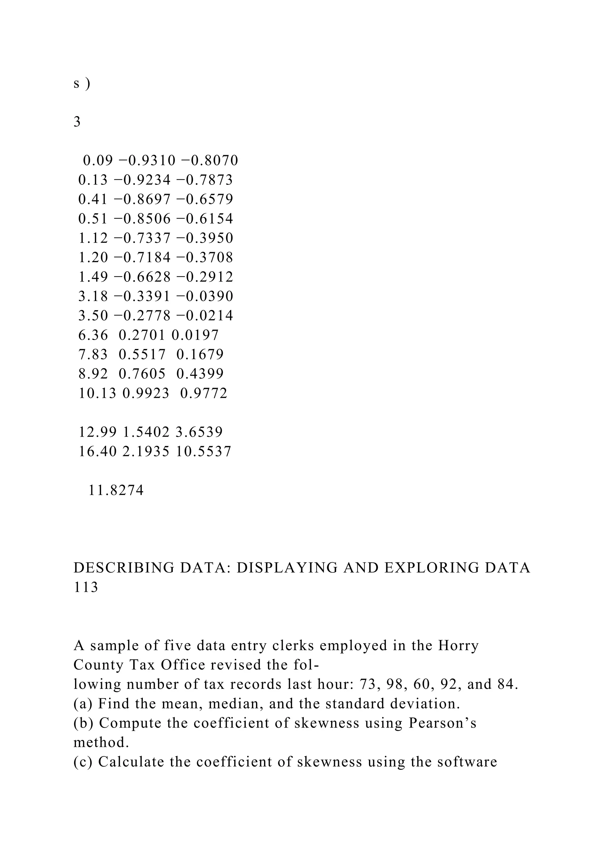 s )
3
0.09 −0.9310 −0.8070
0.13 −0.9234 −0.7873
0.41 −0.8697 −0.6579
0.51 −0.8506 −0.6154
1.12 −0.7337 −0.3950
1.20 −0.7184 −0.3708
1.49 −0.6628 −0.2912
3.18 −0.3391 −0.0390
3.50 −0.2778 −0.0214
6.36 0.2701 0.0197
7.83 0.5517 0.1679
8.92 0.7605 0.4399
10.13 0.9923 0.9772
12.99 1.5402 3.6539
16.40 2.1935 10.5537
11.8274
DESCRIBING DATA: DISPLAYING AND EXPLORING DATA
113
A sample of five data entry clerks employed in the Horry
County Tax Office revised the fol-
lowing number of tax records last hour: 73, 98, 60, 92, and 84.
(a) Find the mean, median, and the standard deviation.
(b) Compute the coefficient of skewness using Pearson’s
method.
(c) Calculate the coefficient of skewness using the software
 