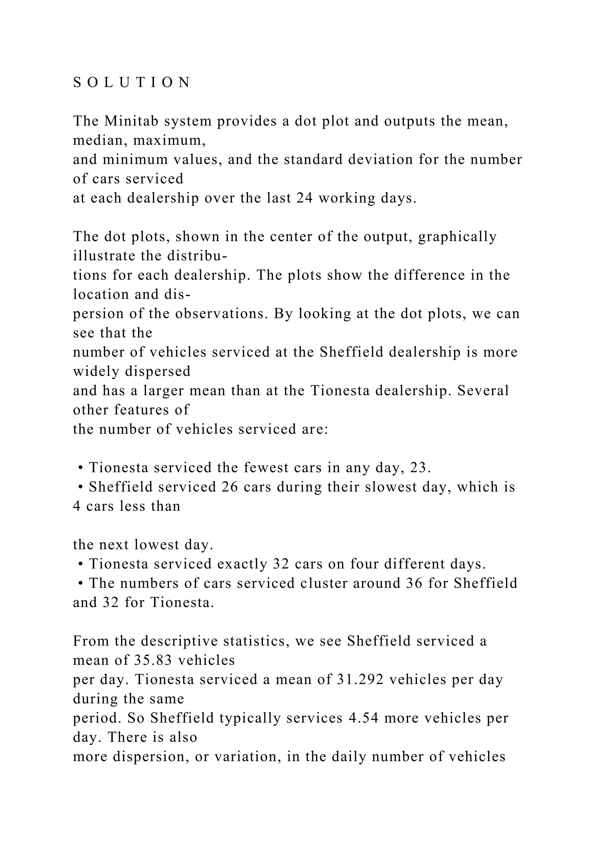 S O L U T I O N
The Minitab system provides a dot plot and outputs the mean,
median, maximum,
and minimum values, and the standard deviation for the number
of cars serviced
at each dealership over the last 24 working days.
The dot plots, shown in the center of the output, graphically
illustrate the distribu-
tions for each dealership. The plots show the difference in the
location and dis-
persion of the observations. By looking at the dot plots, we can
see that the
number of vehicles serviced at the Sheffield dealership is more
widely dispersed
and has a larger mean than at the Tionesta dealership. Several
other features of
the number of vehicles serviced are:
• Tionesta serviced the fewest cars in any day, 23.
• Sheffield serviced 26 cars during their slowest day, which is
4 cars less than
the next lowest day.
• Tionesta serviced exactly 32 cars on four different days.
• The numbers of cars serviced cluster around 36 for Sheffield
and 32 for Tionesta.
From the descriptive statistics, we see Sheffield serviced a
mean of 35.83 vehicles
per day. Tionesta serviced a mean of 31.292 vehicles per day
during the same
period. So Sheffield typically services 4.54 more vehicles per
day. There is also
more dispersion, or variation, in the daily number of vehicles
 