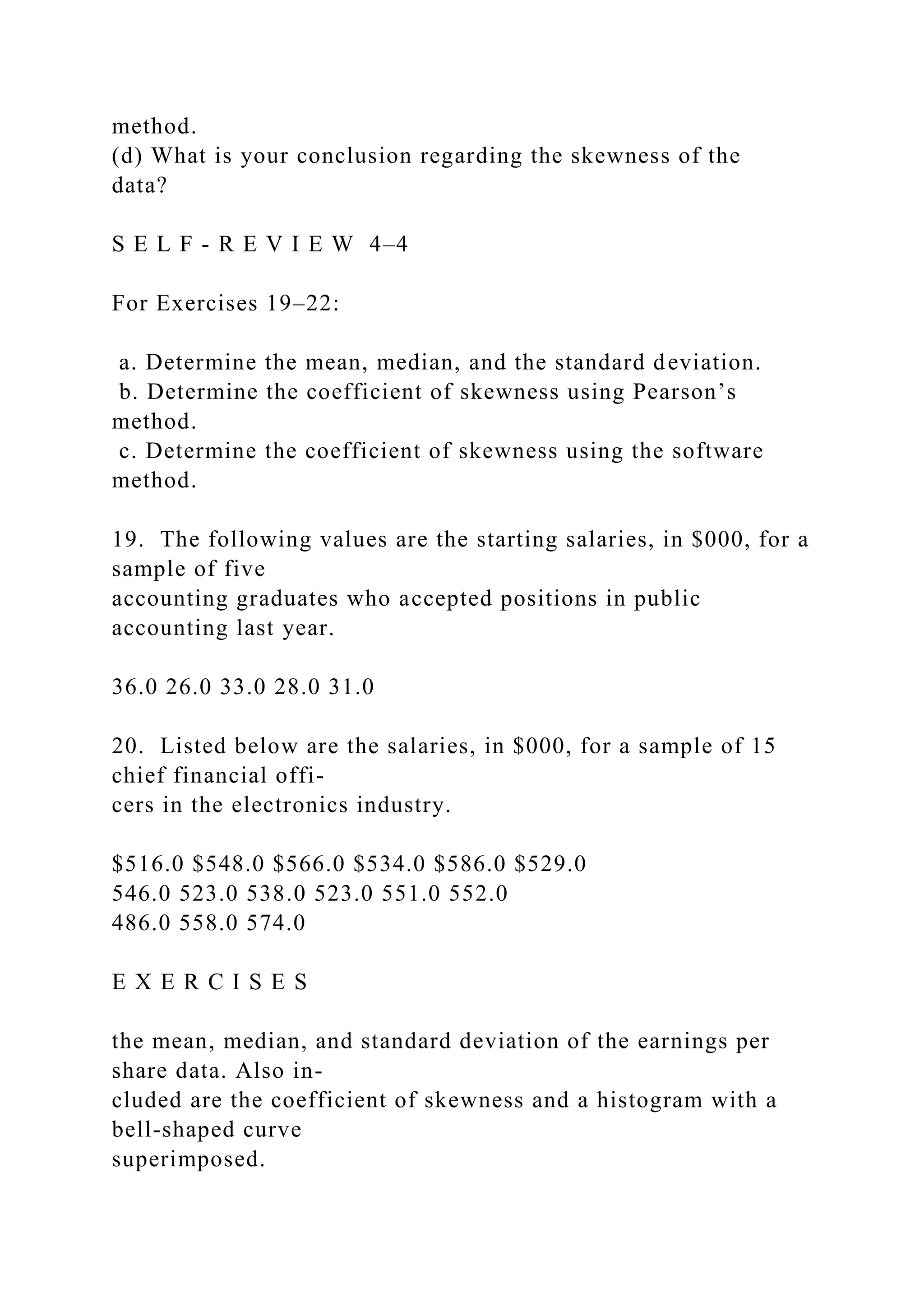 method.
(d) What is your conclusion regarding the skewness of the
data?
S E L F - R E V I E W 4–4
For Exercises 19–22:
a. Determine the mean, median, and the standard deviation.
b. Determine the coefficient of skewness using Pearson’s
method.
c. Determine the coefficient of skewness using the software
method.
19. The following values are the starting salaries, in $000, for a
sample of five
accounting graduates who accepted positions in public
accounting last year.
36.0 26.0 33.0 28.0 31.0
20. Listed below are the salaries, in $000, for a sample of 15
chief financial offi-
cers in the electronics industry.
$516.0 $548.0 $566.0 $534.0 $586.0 $529.0
546.0 523.0 538.0 523.0 551.0 552.0
486.0 558.0 574.0
E X E R C I S E S
the mean, median, and standard deviation of the earnings per
share data. Also in-
cluded are the coefficient of skewness and a histogram with a
bell-shaped curve
superimposed.
 