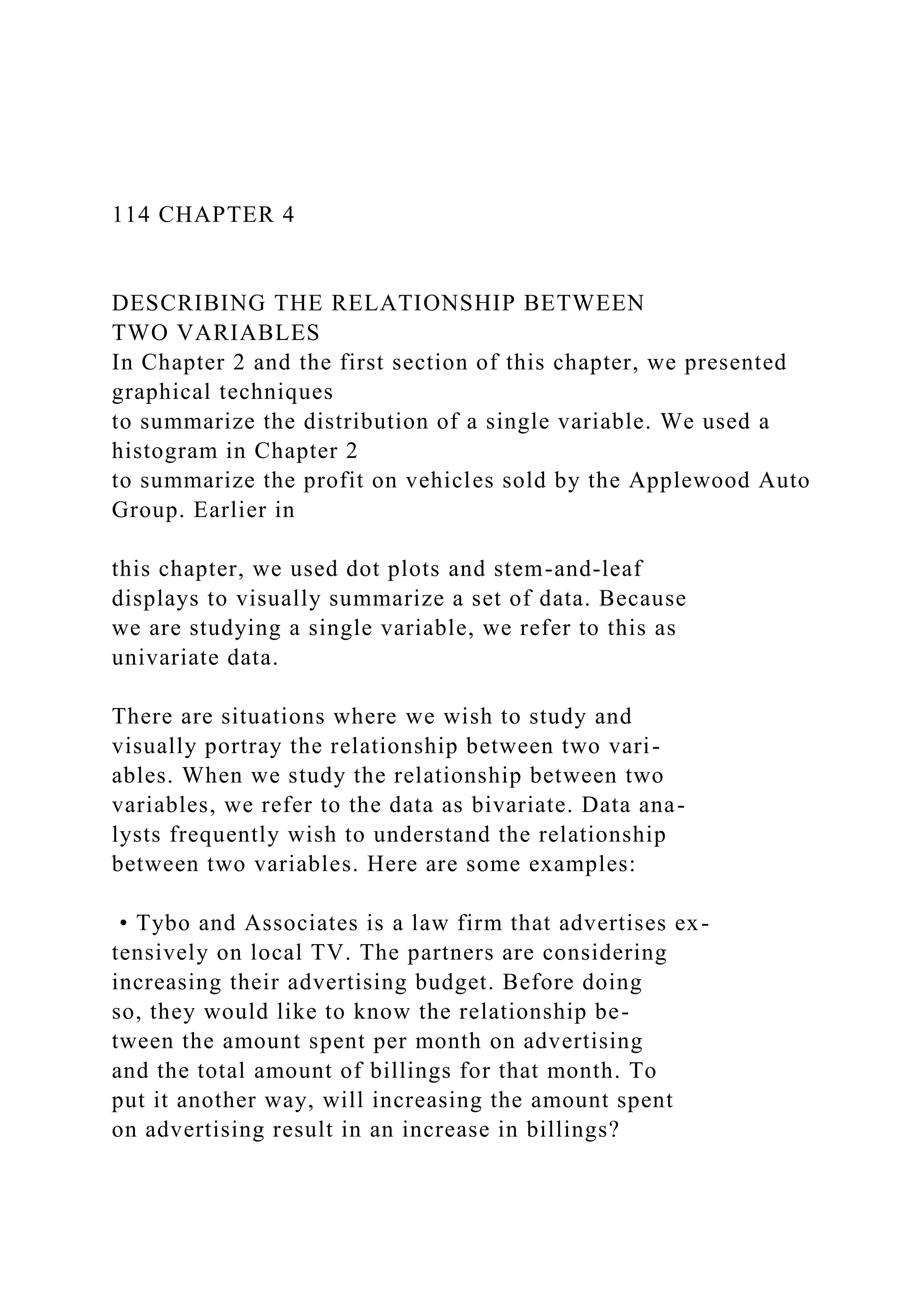 114 CHAPTER 4
DESCRIBING THE RELATIONSHIP BETWEEN
TWO VARIABLES
In Chapter 2 and the first section of this chapter, we presented
graphical techniques
to summarize the distribution of a single variable. We used a
histogram in Chapter 2
to summarize the profit on vehicles sold by the Applewood Auto
Group. Earlier in
this chapter, we used dot plots and stem-and-leaf
displays to visually summarize a set of data. Because
we are studying a single variable, we refer to this as
univariate data.
There are situations where we wish to study and
visually portray the relationship between two vari-
ables. When we study the relationship between two
variables, we refer to the data as bivariate. Data ana-
lysts frequently wish to understand the relationship
between two variables. Here are some examples:
• Tybo and Associates is a law firm that advertises ex-
tensively on local TV. The partners are considering
increasing their advertising budget. Before doing
so, they would like to know the relationship be-
tween the amount spent per month on advertising
and the total amount of billings for that month. To
put it another way, will increasing the amount spent
on advertising result in an increase in billings?
 