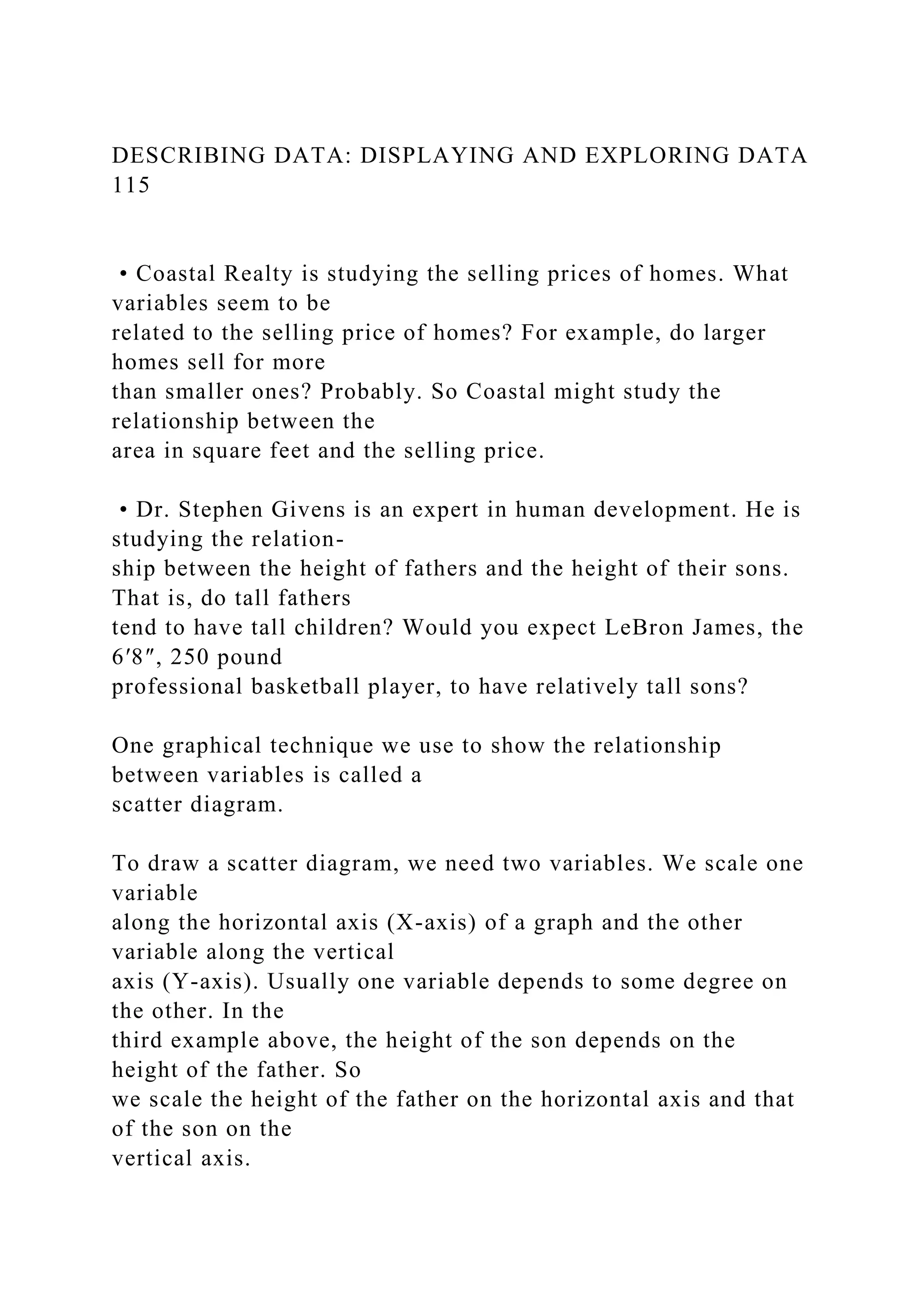 DESCRIBING DATA: DISPLAYING AND EXPLORING DATA
115
• Coastal Realty is studying the selling prices of homes. What
variables seem to be
related to the selling price of homes? For example, do larger
homes sell for more
than smaller ones? Probably. So Coastal might study the
relationship between the
area in square feet and the selling price.
• Dr. Stephen Givens is an expert in human development. He is
studying the relation-
ship between the height of fathers and the height of their sons.
That is, do tall fathers
tend to have tall children? Would you expect LeBron James, the
6′8″, 250 pound
professional basketball player, to have relatively tall sons?
One graphical technique we use to show the relationship
between variables is called a
scatter diagram.
To draw a scatter diagram, we need two variables. We scale one
variable
along the horizontal axis (X-axis) of a graph and the other
variable along the vertical
axis (Y-axis). Usually one variable depends to some degree on
the other. In the
third example above, the height of the son depends on the
height of the father. So
we scale the height of the father on the horizontal axis and that
of the son on the
vertical axis.
 