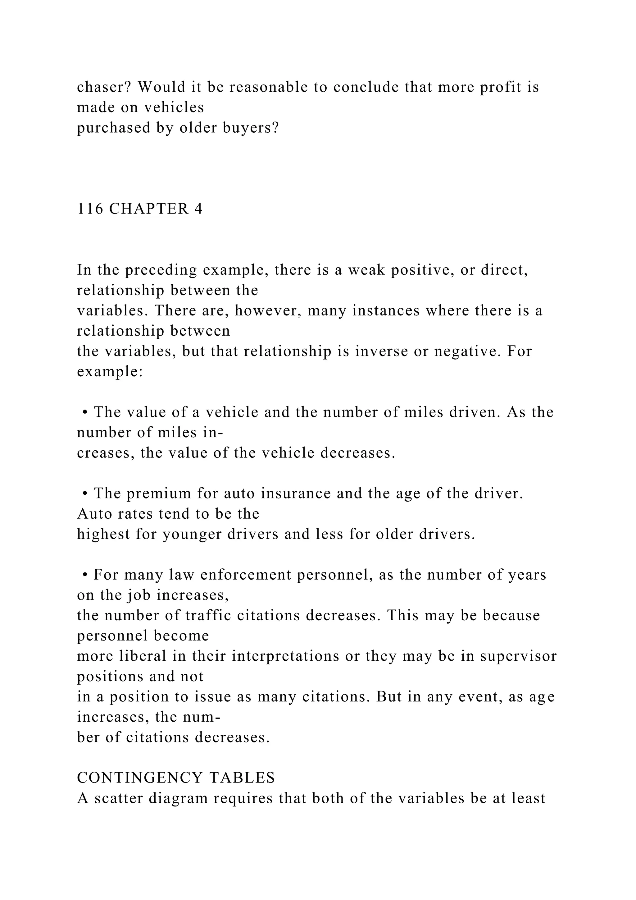 chaser? Would it be reasonable to conclude that more profit is
made on vehicles
purchased by older buyers?
116 CHAPTER 4
In the preceding example, there is a weak positive, or direct,
relationship between the
variables. There are, however, many instances where there is a
relationship between
the variables, but that relationship is inverse or negative. For
example:
• The value of a vehicle and the number of miles driven. As the
number of miles in-
creases, the value of the vehicle decreases.
• The premium for auto insurance and the age of the driver.
Auto rates tend to be the
highest for younger drivers and less for older drivers.
• For many law enforcement personnel, as the number of years
on the job increases,
the number of traffic citations decreases. This may be because
personnel become
more liberal in their interpretations or they may be in supervisor
positions and not
in a position to issue as many citations. But in any event, as age
increases, the num-
ber of citations decreases.
CONTINGENCY TABLES
A scatter diagram requires that both of the variables be at least
 