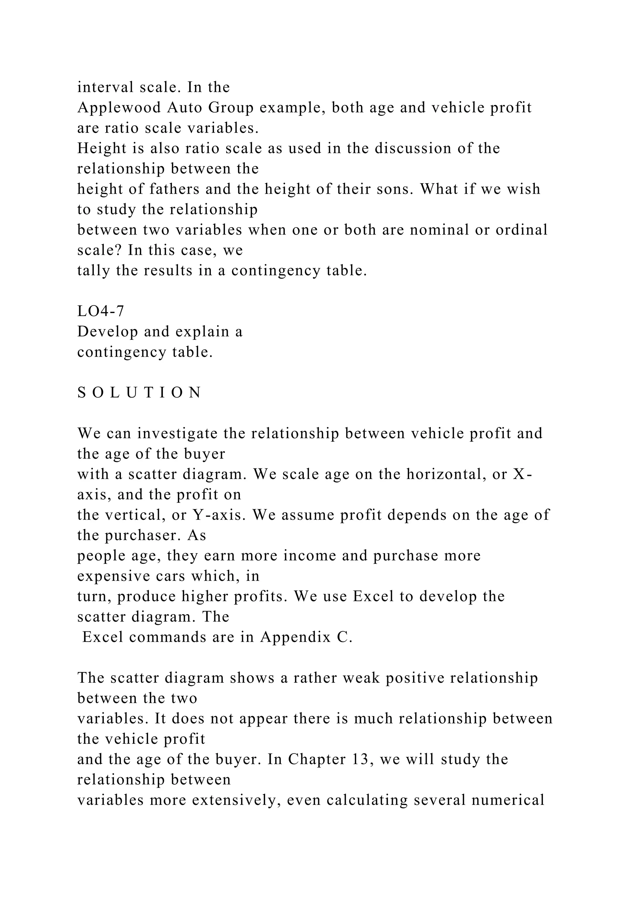 interval scale. In the
Applewood Auto Group example, both age and vehicle profit
are ratio scale variables.
Height is also ratio scale as used in the discussion of the
relationship between the
height of fathers and the height of their sons. What if we wish
to study the relationship
between two variables when one or both are nominal or ordinal
scale? In this case, we
tally the results in a contingency table.
LO4-7
Develop and explain a
contingency table.
S O L U T I O N
We can investigate the relationship between vehicle profit and
the age of the buyer
with a scatter diagram. We scale age on the horizontal, or X-
axis, and the profit on
the vertical, or Y-axis. We assume profit depends on the age of
the purchaser. As
people age, they earn more income and purchase more
expensive cars which, in
turn, produce higher profits. We use Excel to develop the
scatter diagram. The
Excel commands are in Appendix C.
The scatter diagram shows a rather weak positive relationship
between the two
variables. It does not appear there is much relationship between
the vehicle profit
and the age of the buyer. In Chapter 13, we will study the
relationship between
variables more extensively, even calculating several numerical
 