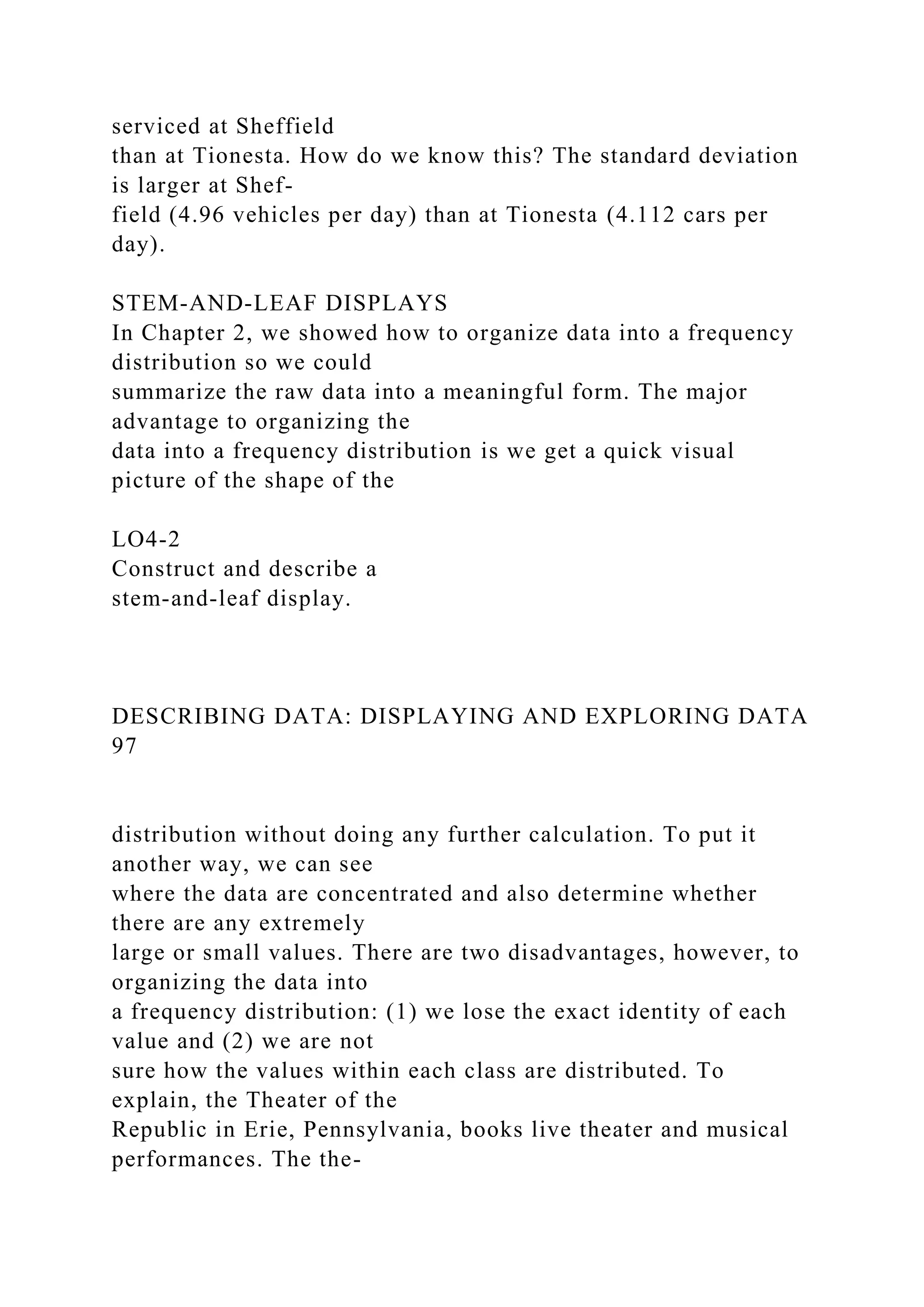 serviced at Sheffield
than at Tionesta. How do we know this? The standard deviation
is larger at Shef-
field (4.96 vehicles per day) than at Tionesta (4.112 cars per
day).
STEM-AND-LEAF DISPLAYS
In Chapter 2, we showed how to organize data into a frequency
distribution so we could
summarize the raw data into a meaningful form. The major
advantage to organizing the
data into a frequency distribution is we get a quick visual
picture of the shape of the
LO4-2
Construct and describe a
stem-and-leaf display.
DESCRIBING DATA: DISPLAYING AND EXPLORING DATA
97
distribution without doing any further calculation. To put it
another way, we can see
where the data are concentrated and also determine whether
there are any extremely
large or small values. There are two disadvantages, however, to
organizing the data into
a frequency distribution: (1) we lose the exact identity of each
value and (2) we are not
sure how the values within each class are distributed. To
explain, the Theater of the
Republic in Erie, Pennsylvania, books live theater and musical
performances. The the-
 