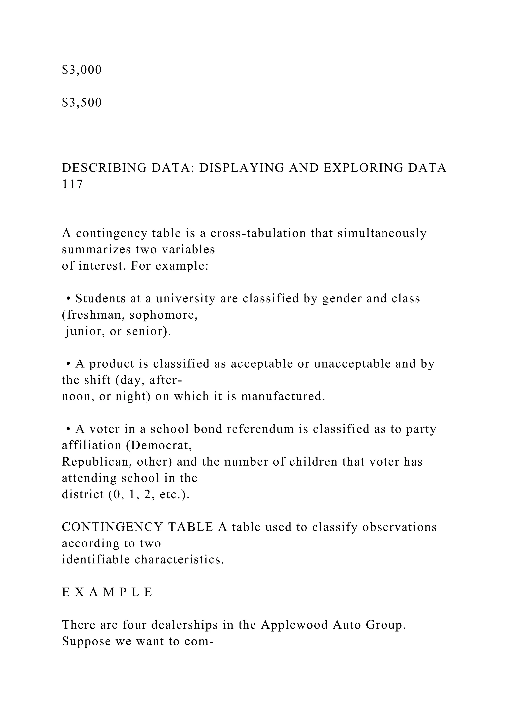 $3,000
$3,500
DESCRIBING DATA: DISPLAYING AND EXPLORING DATA
117
A contingency table is a cross-tabulation that simultaneously
summarizes two variables
of interest. For example:
• Students at a university are classified by gender and class
(freshman, sophomore,
junior, or senior).
• A product is classified as acceptable or unacceptable and by
the shift (day, after-
noon, or night) on which it is manufactured.
• A voter in a school bond referendum is classified as to party
affiliation (Democrat,
Republican, other) and the number of children that voter has
attending school in the
district (0, 1, 2, etc.).
CONTINGENCY TABLE A table used to classify observations
according to two
identifiable characteristics.
E X A M P L E
There are four dealerships in the Applewood Auto Group.
Suppose we want to com-
 