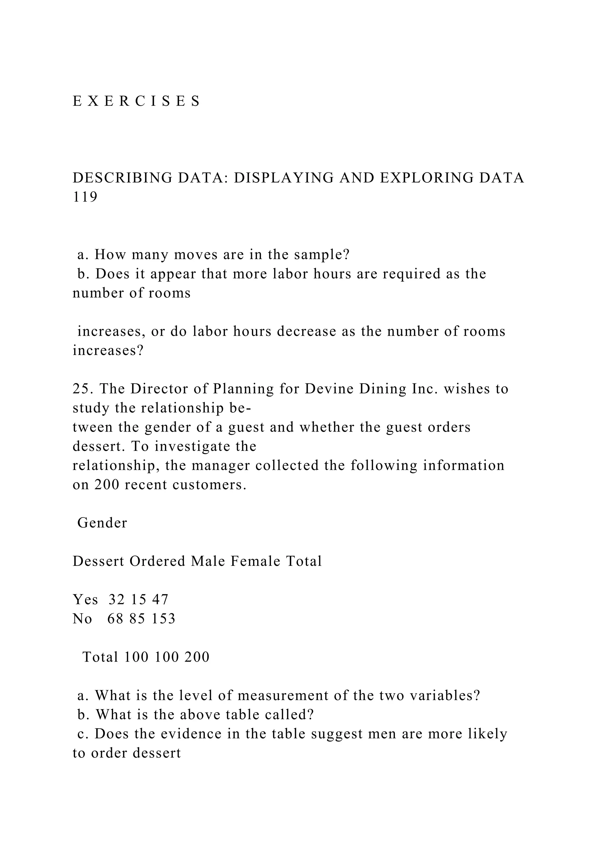E X E R C I S E S
DESCRIBING DATA: DISPLAYING AND EXPLORING DATA
119
a. How many moves are in the sample?
b. Does it appear that more labor hours are required as the
number of rooms
increases, or do labor hours decrease as the number of rooms
increases?
25. The Director of Planning for Devine Dining Inc. wishes to
study the relationship be-
tween the gender of a guest and whether the guest orders
dessert. To investigate the
relationship, the manager collected the following information
on 200 recent customers.
Gender
Dessert Ordered Male Female Total
Yes 32 15 47
No 68 85 153
Total 100 100 200
a. What is the level of measurement of the two variables?
b. What is the above table called?
c. Does the evidence in the table suggest men are more likely
to order dessert
 