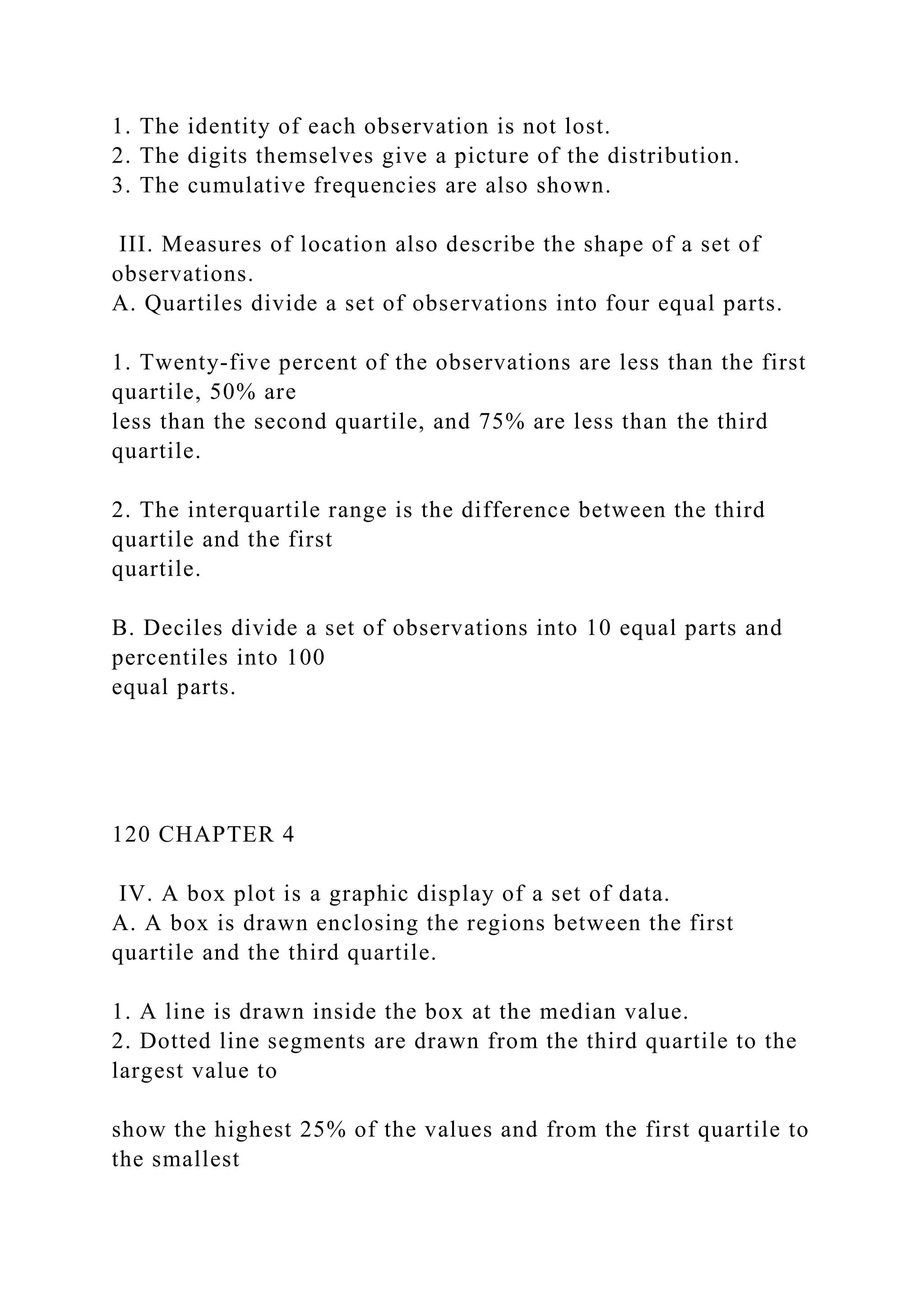 1. The identity of each observation is not lost.
2. The digits themselves give a picture of the distribution.
3. The cumulative frequencies are also shown.
III. Measures of location also describe the shape of a set of
observations.
A. Quartiles divide a set of observations into four equal parts.
1. Twenty-five percent of the observations are less than the first
quartile, 50% are
less than the second quartile, and 75% are less than the third
quartile.
2. The interquartile range is the difference between the third
quartile and the first
quartile.
B. Deciles divide a set of observations into 10 equal parts and
percentiles into 100
equal parts.
120 CHAPTER 4
IV. A box plot is a graphic display of a set of data.
A. A box is drawn enclosing the regions between the first
quartile and the third quartile.
1. A line is drawn inside the box at the median value.
2. Dotted line segments are drawn from the third quartile to the
largest value to
show the highest 25% of the values and from the first quartile to
the smallest
 
