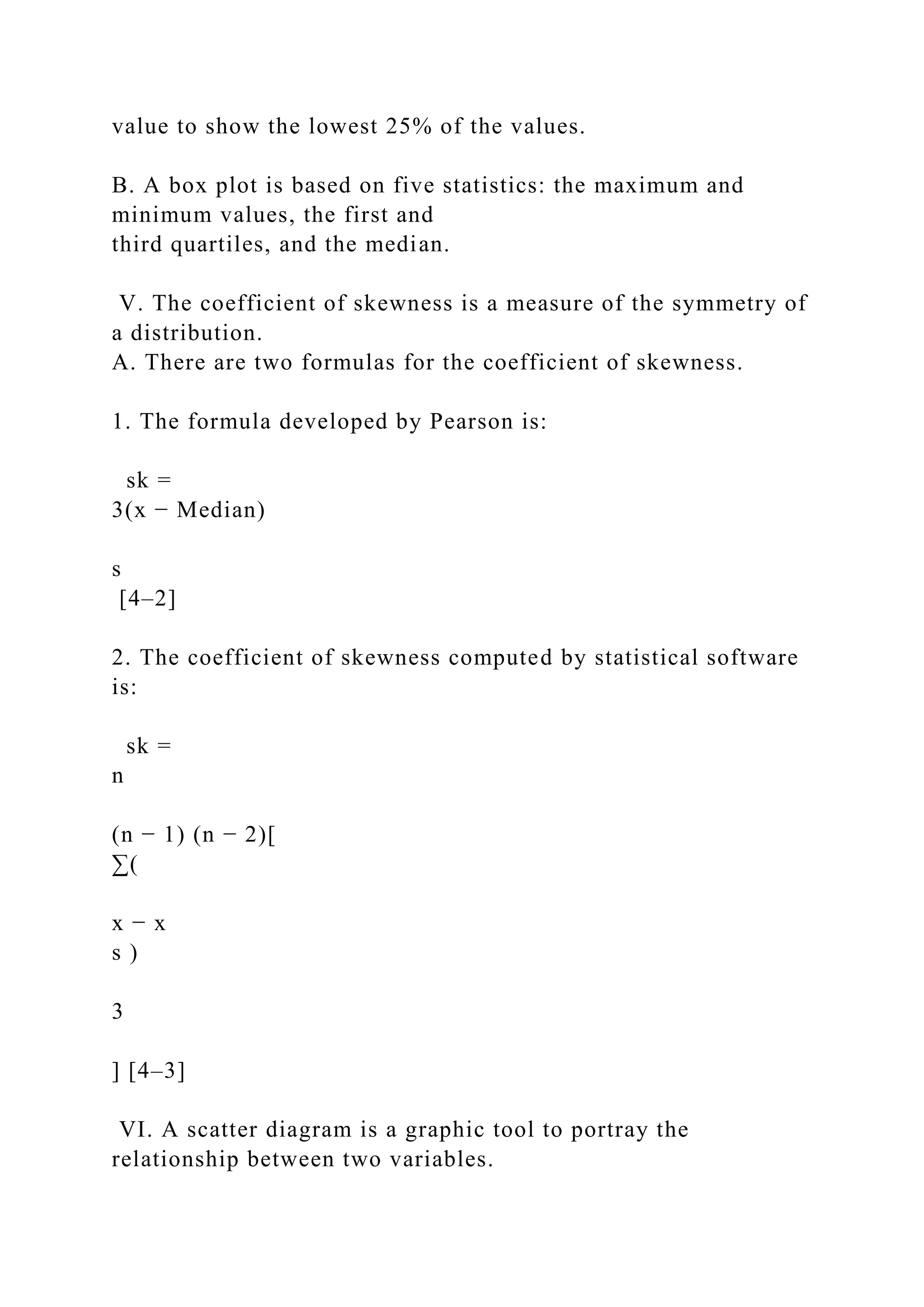 value to show the lowest 25% of the values.
B. A box plot is based on five statistics: the maximum and
minimum values, the first and
third quartiles, and the median.
V. The coefficient of skewness is a measure of the symmetry of
a distribution.
A. There are two formulas for the coefficient of skewness.
1. The formula developed by Pearson is:
sk =
3(x − Median)
s
[4–2]
2. The coefficient of skewness computed by statistical software
is:
sk =
n
(n − 1) (n − 2)[
∑(
x − x
s )
3
] [4–3]
VI. A scatter diagram is a graphic tool to portray the
relationship between two variables.
 