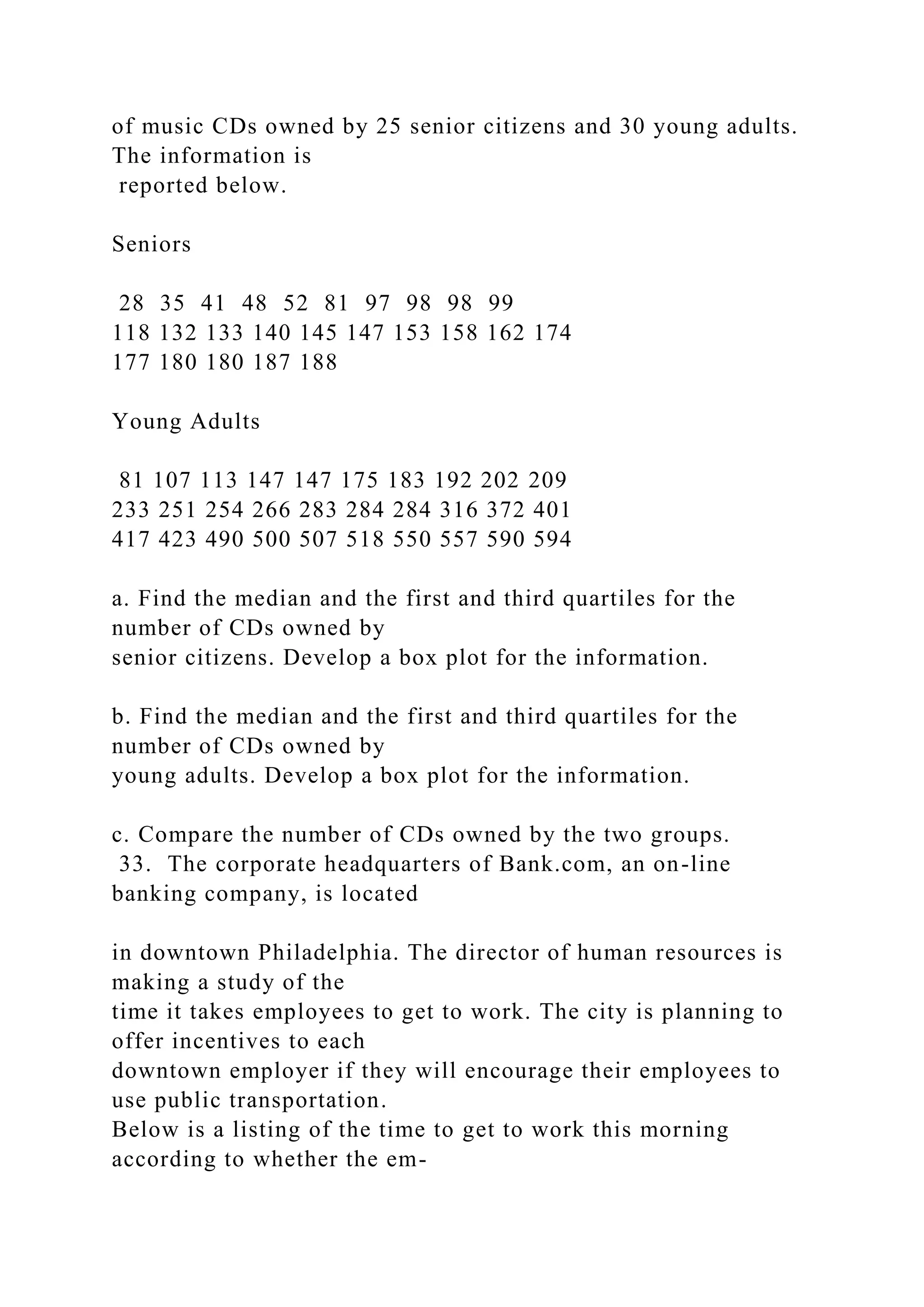 of music CDs owned by 25 senior citizens and 30 young adults.
The information is
reported below.
Seniors
28 35 41 48 52 81 97 98 98 99
118 132 133 140 145 147 153 158 162 174
177 180 180 187 188
Young Adults
81 107 113 147 147 175 183 192 202 209
233 251 254 266 283 284 284 316 372 401
417 423 490 500 507 518 550 557 590 594
a. Find the median and the first and third quartiles for the
number of CDs owned by
senior citizens. Develop a box plot for the information.
b. Find the median and the first and third quartiles for the
number of CDs owned by
young adults. Develop a box plot for the information.
c. Compare the number of CDs owned by the two groups.
33. The corporate headquarters of Bank.com, an on-line
banking company, is located
in downtown Philadelphia. The director of human resources is
making a study of the
time it takes employees to get to work. The city is planning to
offer incentives to each
downtown employer if they will encourage their employees to
use public transportation.
Below is a listing of the time to get to work this morning
according to whether the em-
 