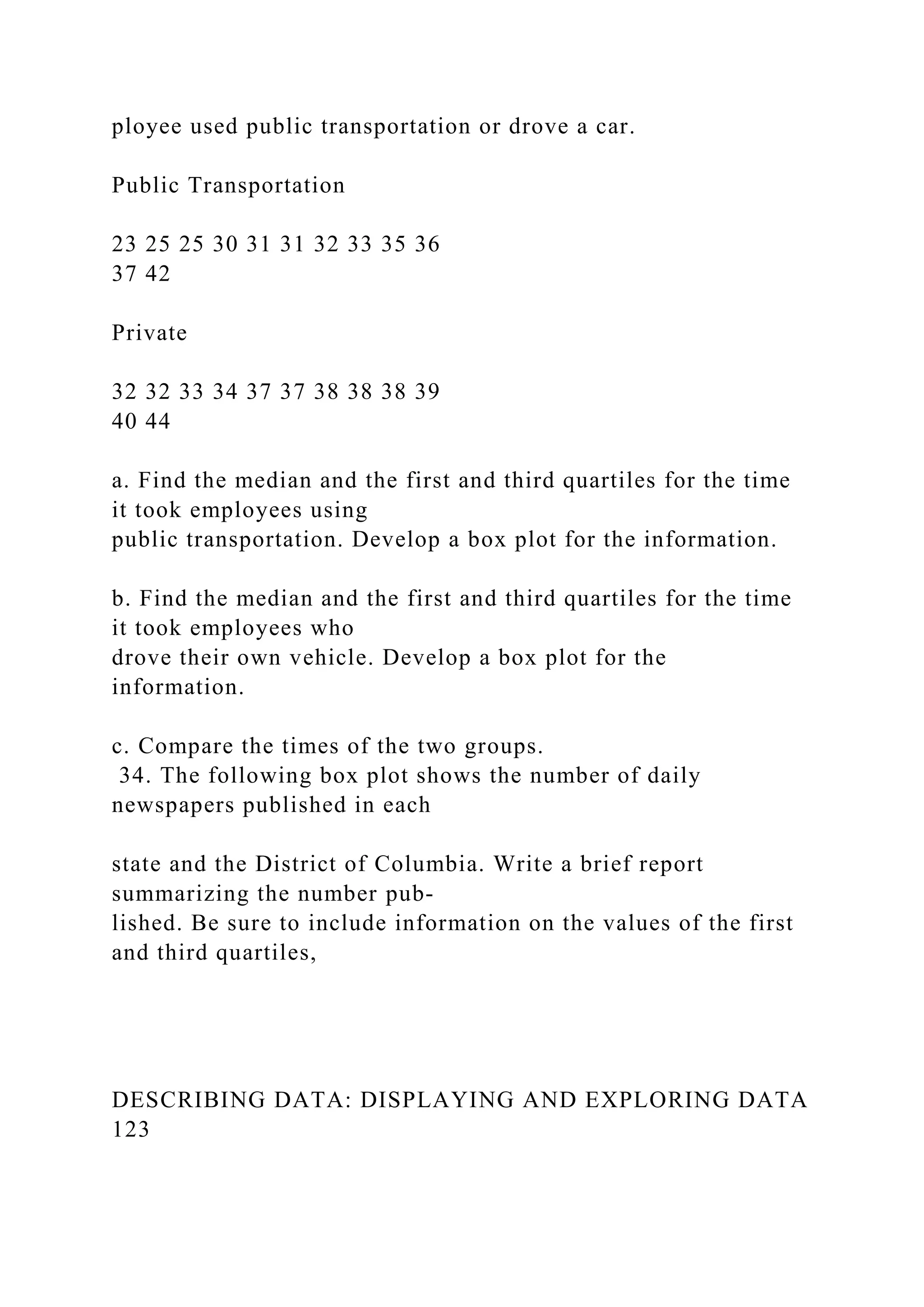 ployee used public transportation or drove a car.
Public Transportation
23 25 25 30 31 31 32 33 35 36
37 42
Private
32 32 33 34 37 37 38 38 38 39
40 44
a. Find the median and the first and third quartiles for the time
it took employees using
public transportation. Develop a box plot for the information.
b. Find the median and the first and third quartiles for the time
it took employees who
drove their own vehicle. Develop a box plot for the
information.
c. Compare the times of the two groups.
34. The following box plot shows the number of daily
newspapers published in each
state and the District of Columbia. Write a brief report
summarizing the number pub-
lished. Be sure to include information on the values of the first
and third quartiles,
DESCRIBING DATA: DISPLAYING AND EXPLORING DATA
123
 