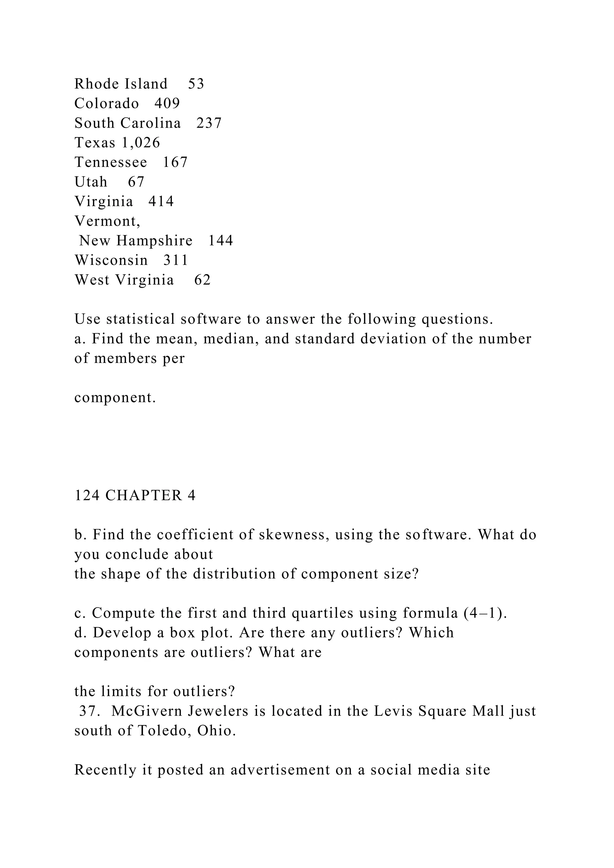 Rhode Island 53
Colorado 409
South Carolina 237
Texas 1,026
Tennessee 167
Utah 67
Virginia 414
Vermont,
New Hampshire 144
Wisconsin 311
West Virginia 62
Use statistical software to answer the following questions.
a. Find the mean, median, and standard deviation of the number
of members per
component.
124 CHAPTER 4
b. Find the coefficient of skewness, using the software. What do
you conclude about
the shape of the distribution of component size?
c. Compute the first and third quartiles using formula (4–1).
d. Develop a box plot. Are there any outliers? Which
components are outliers? What are
the limits for outliers?
37. McGivern Jewelers is located in the Levis Square Mall just
south of Toledo, Ohio.
Recently it posted an advertisement on a social media site
 