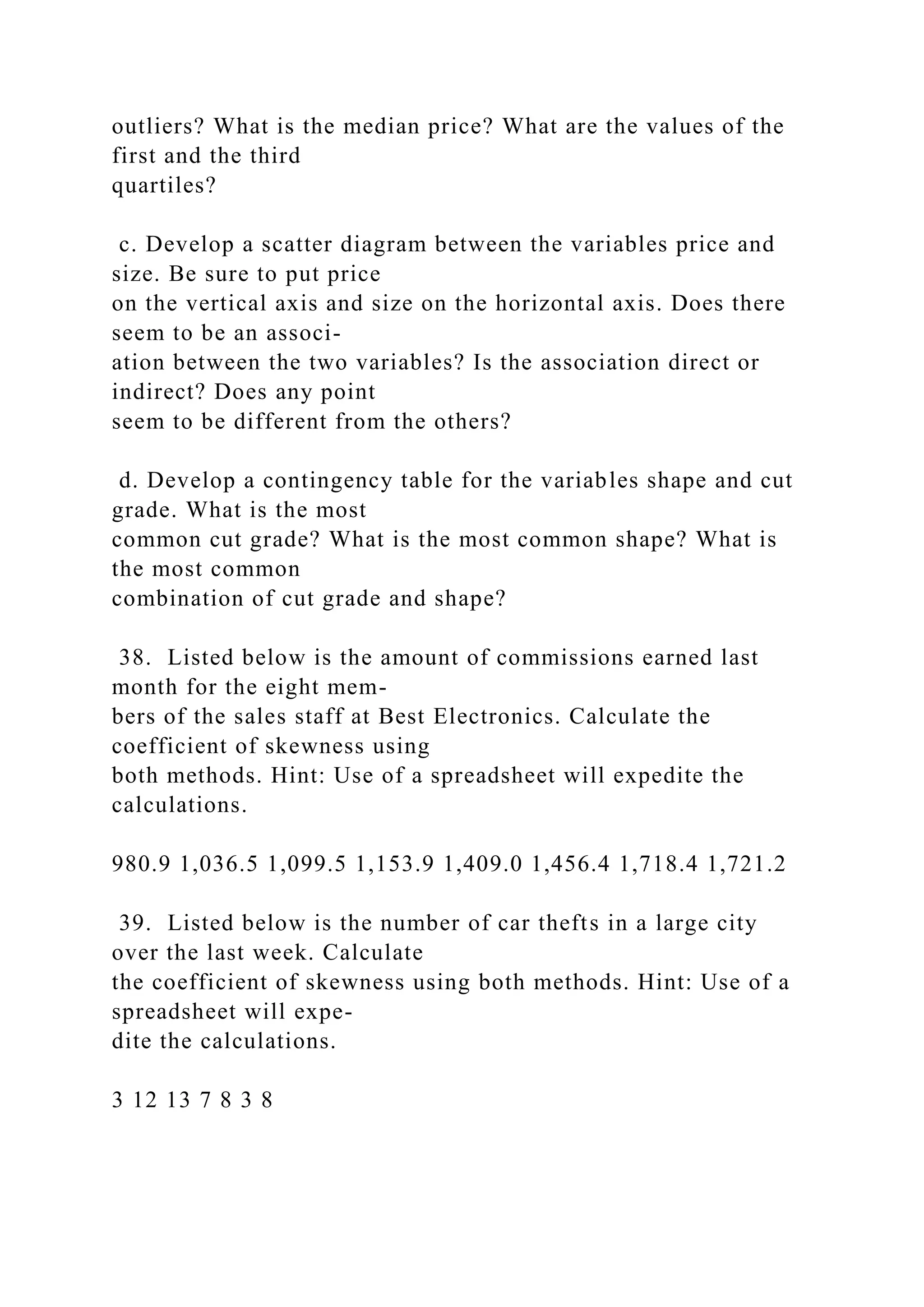outliers? What is the median price? What are the values of the
first and the third
quartiles?
c. Develop a scatter diagram between the variables price and
size. Be sure to put price
on the vertical axis and size on the horizontal axis. Does there
seem to be an associ-
ation between the two variables? Is the association direct or
indirect? Does any point
seem to be different from the others?
d. Develop a contingency table for the variables shape and cut
grade. What is the most
common cut grade? What is the most common shape? What is
the most common
combination of cut grade and shape?
38. Listed below is the amount of commissions earned last
month for the eight mem-
bers of the sales staff at Best Electronics. Calculate the
coefficient of skewness using
both methods. Hint: Use of a spreadsheet will expedite the
calculations.
980.9 1,036.5 1,099.5 1,153.9 1,409.0 1,456.4 1,718.4 1,721.2
39. Listed below is the number of car thefts in a large city
over the last week. Calculate
the coefficient of skewness using both methods. Hint: Use of a
spreadsheet will expe-
dite the calculations.
3 12 13 7 8 3 8
 