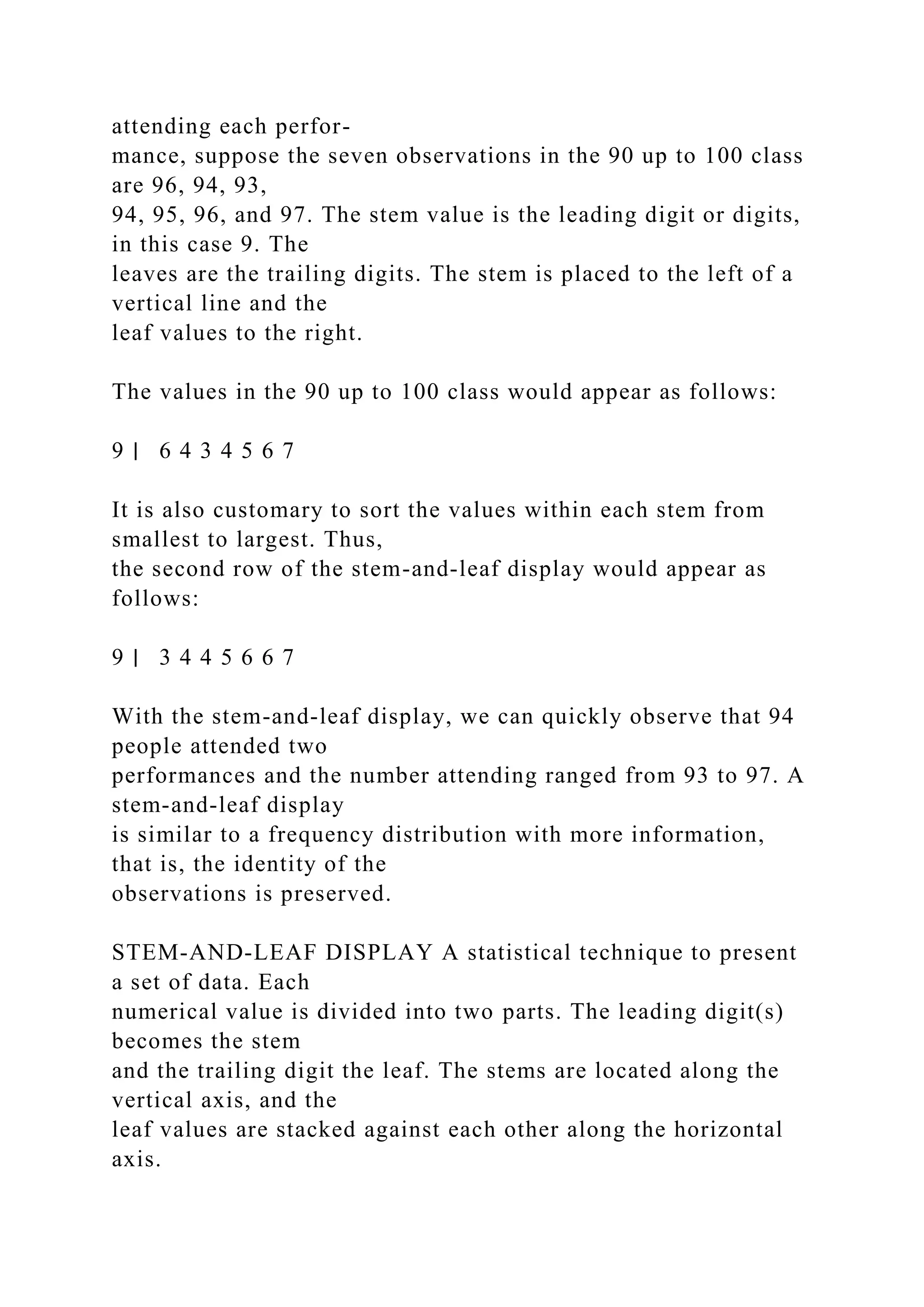 attending each perfor-
mance, suppose the seven observations in the 90 up to 100 class
are 96, 94, 93,
94, 95, 96, and 97. The stem value is the leading digit or digits,
in this case 9. The
leaves are the trailing digits. The stem is placed to the left of a
vertical line and the
leaf values to the right.
The values in the 90 up to 100 class would appear as follows:
9 ∣ 6 4 3 4 5 6 7
It is also customary to sort the values within each stem from
smallest to largest. Thus,
the second row of the stem-and-leaf display would appear as
follows:
9 ∣ 3 4 4 5 6 6 7
With the stem-and-leaf display, we can quickly observe that 94
people attended two
performances and the number attending ranged from 93 to 97. A
stem-and-leaf display
is similar to a frequency distribution with more information,
that is, the identity of the
observations is preserved.
STEM-AND-LEAF DISPLAY A statistical technique to present
a set of data. Each
numerical value is divided into two parts. The leading digit(s)
becomes the stem
and the trailing digit the leaf. The stems are located along the
vertical axis, and the
leaf values are stacked against each other along the horizontal
axis.
 