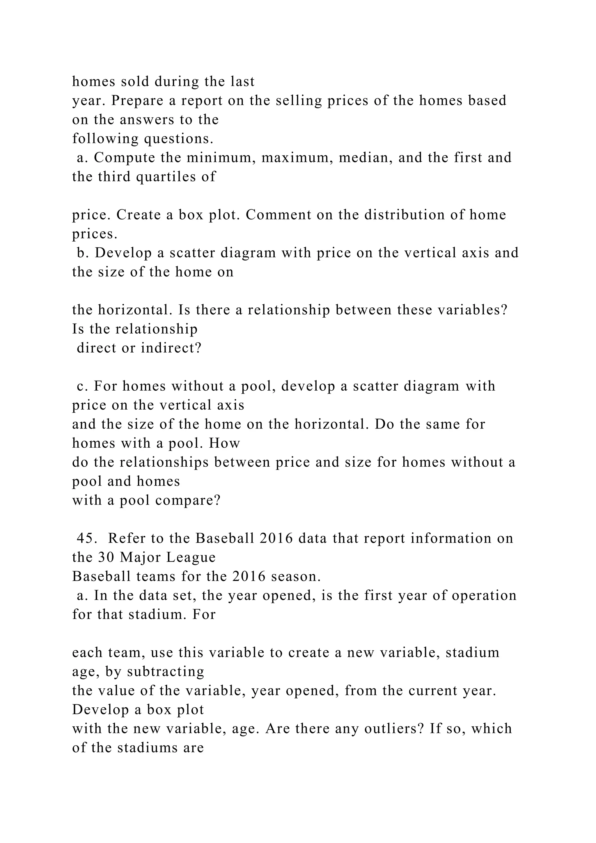 homes sold during the last
year. Prepare a report on the selling prices of the homes based
on the answers to the
following questions.
a. Compute the minimum, maximum, median, and the first and
the third quartiles of
price. Create a box plot. Comment on the distribution of home
prices.
b. Develop a scatter diagram with price on the vertical axis and
the size of the home on
the horizontal. Is there a relationship between these variables?
Is the relationship
direct or indirect?
c. For homes without a pool, develop a scatter diagram with
price on the vertical axis
and the size of the home on the horizontal. Do the same for
homes with a pool. How
do the relationships between price and size for homes without a
pool and homes
with a pool compare?
45. Refer to the Baseball 2016 data that report information on
the 30 Major League
Baseball teams for the 2016 season.
a. In the data set, the year opened, is the first year of operation
for that stadium. For
each team, use this variable to create a new variable, stadium
age, by subtracting
the value of the variable, year opened, from the current year.
Develop a box plot
with the new variable, age. Are there any outliers? If so, which
of the stadiums are
 