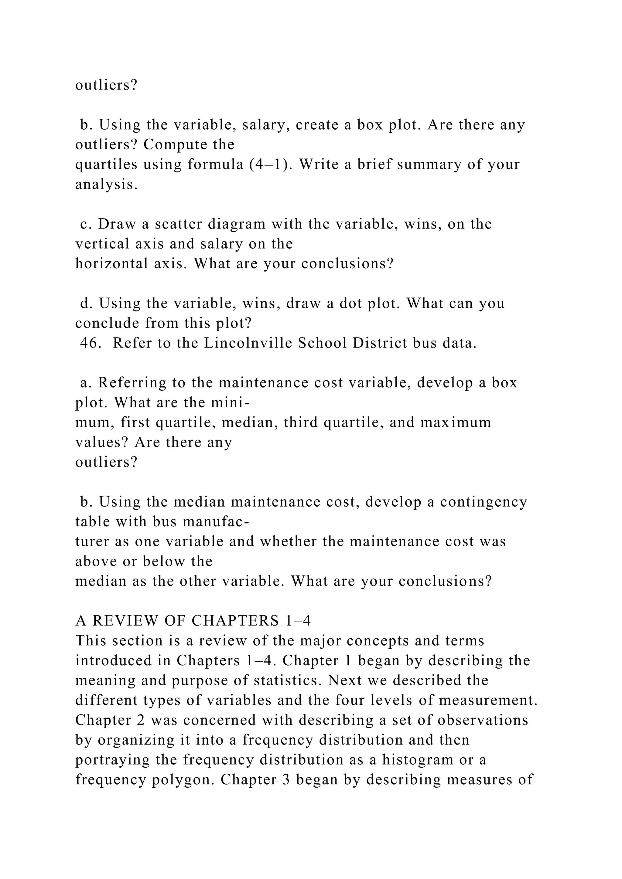 outliers?
b. Using the variable, salary, create a box plot. Are there any
outliers? Compute the
quartiles using formula (4–1). Write a brief summary of your
analysis.
c. Draw a scatter diagram with the variable, wins, on the
vertical axis and salary on the
horizontal axis. What are your conclusions?
d. Using the variable, wins, draw a dot plot. What can you
conclude from this plot?
46. Refer to the Lincolnville School District bus data.
a. Referring to the maintenance cost variable, develop a box
plot. What are the mini-
mum, first quartile, median, third quartile, and maximum
values? Are there any
outliers?
b. Using the median maintenance cost, develop a contingency
table with bus manufac-
turer as one variable and whether the maintenance cost was
above or below the
median as the other variable. What are your conclusions?
A REVIEW OF CHAPTERS 1–4
This section is a review of the major concepts and terms
introduced in Chapters 1–4. Chapter 1 began by describing the
meaning and purpose of statistics. Next we described the
different types of variables and the four levels of measurement.
Chapter 2 was concerned with describing a set of observations
by organizing it into a frequency distribution and then
portraying the frequency distribution as a histogram or a
frequency polygon. Chapter 3 began by describing measures of
 