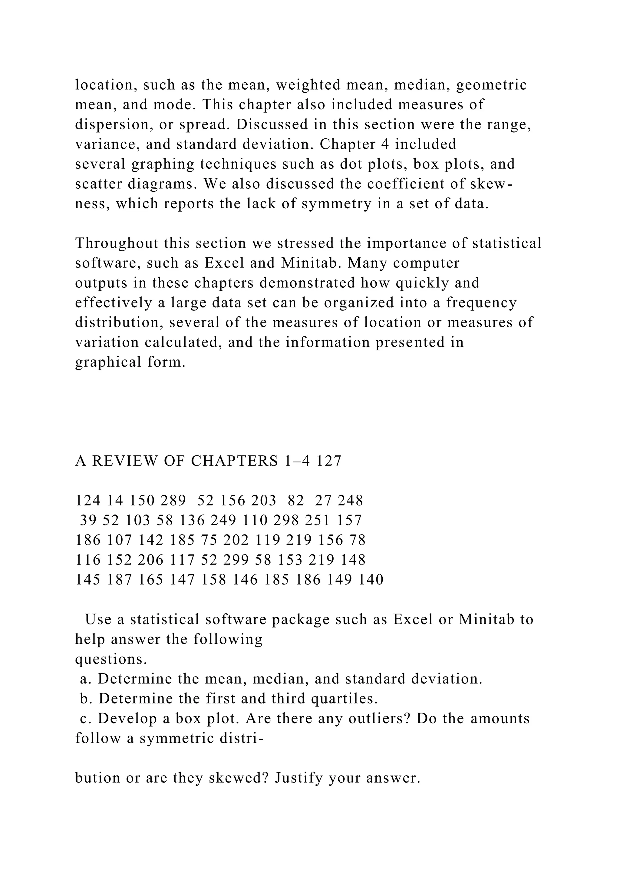 location, such as the mean, weighted mean, median, geometric
mean, and mode. This chapter also included measures of
dispersion, or spread. Discussed in this section were the range,
variance, and standard deviation. Chapter 4 included
several graphing techniques such as dot plots, box plots, and
scatter diagrams. We also discussed the coefficient of skew-
ness, which reports the lack of symmetry in a set of data.
Throughout this section we stressed the importance of statistical
software, such as Excel and Minitab. Many computer
outputs in these chapters demonstrated how quickly and
effectively a large data set can be organized into a frequency
distribution, several of the measures of location or measures of
variation calculated, and the information presented in
graphical form.
A REVIEW OF CHAPTERS 1–4 127
124 14 150 289 52 156 203 82 27 248
39 52 103 58 136 249 110 298 251 157
186 107 142 185 75 202 119 219 156 78
116 152 206 117 52 299 58 153 219 148
145 187 165 147 158 146 185 186 149 140
Use a statistical software package such as Excel or Minitab to
help answer the following
questions.
a. Determine the mean, median, and standard deviation.
b. Determine the first and third quartiles.
c. Develop a box plot. Are there any outliers? Do the amounts
follow a symmetric distri-
bution or are they skewed? Justify your answer.
 