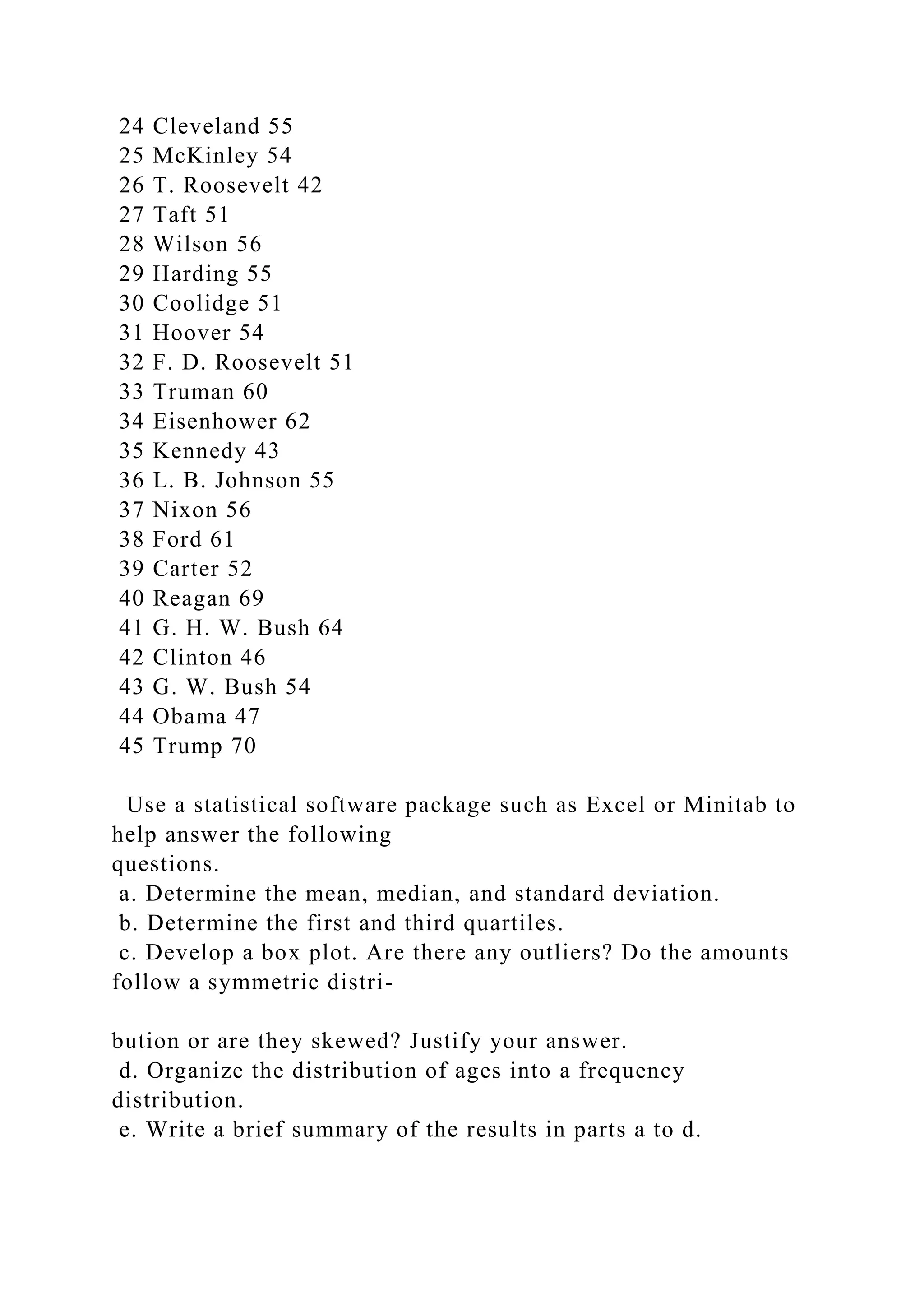 24 Cleveland 55
25 McKinley 54
26 T. Roosevelt 42
27 Taft 51
28 Wilson 56
29 Harding 55
30 Coolidge 51
31 Hoover 54
32 F. D. Roosevelt 51
33 Truman 60
34 Eisenhower 62
35 Kennedy 43
36 L. B. Johnson 55
37 Nixon 56
38 Ford 61
39 Carter 52
40 Reagan 69
41 G. H. W. Bush 64
42 Clinton 46
43 G. W. Bush 54
44 Obama 47
45 Trump 70
Use a statistical software package such as Excel or Minitab to
help answer the following
questions.
a. Determine the mean, median, and standard deviation.
b. Determine the first and third quartiles.
c. Develop a box plot. Are there any outliers? Do the amounts
follow a symmetric distri-
bution or are they skewed? Justify your answer.
d. Organize the distribution of ages into a frequency
distribution.
e. Write a brief summary of the results in parts a to d.
 