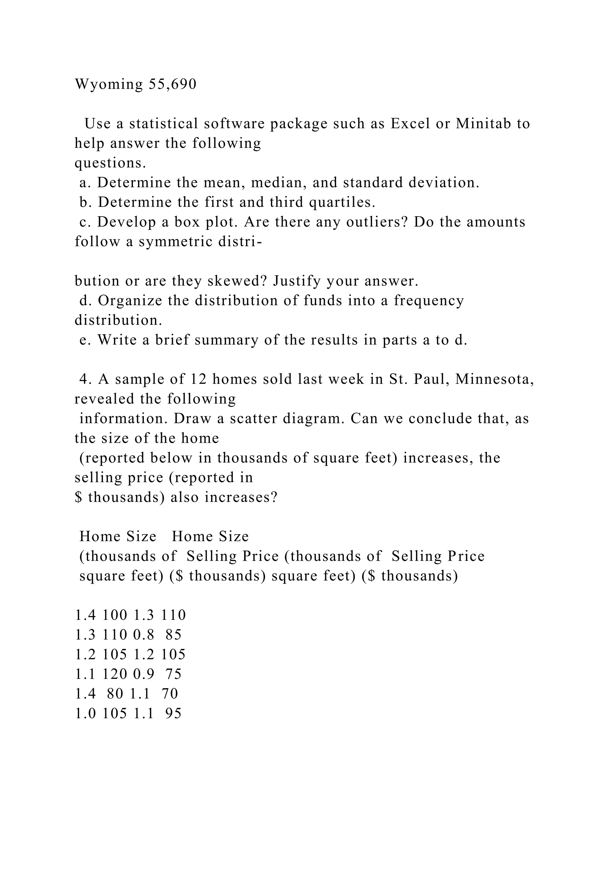 Wyoming 55,690
Use a statistical software package such as Excel or Minitab to
help answer the following
questions.
a. Determine the mean, median, and standard deviation.
b. Determine the first and third quartiles.
c. Develop a box plot. Are there any outliers? Do the amounts
follow a symmetric distri-
bution or are they skewed? Justify your answer.
d. Organize the distribution of funds into a frequency
distribution.
e. Write a brief summary of the results in parts a to d.
4. A sample of 12 homes sold last week in St. Paul, Minnesota,
revealed the following
information. Draw a scatter diagram. Can we conclude that, as
the size of the home
(reported below in thousands of square feet) increases, the
selling price (reported in
$ thousands) also increases?
Home Size Home Size
(thousands of Selling Price (thousands of Selling Price
square feet) ($ thousands) square feet) ($ thousands)
1.4 100 1.3 110
1.3 110 0.8 85
1.2 105 1.2 105
1.1 120 0.9 75
1.4 80 1.1 70
1.0 105 1.1 95
 