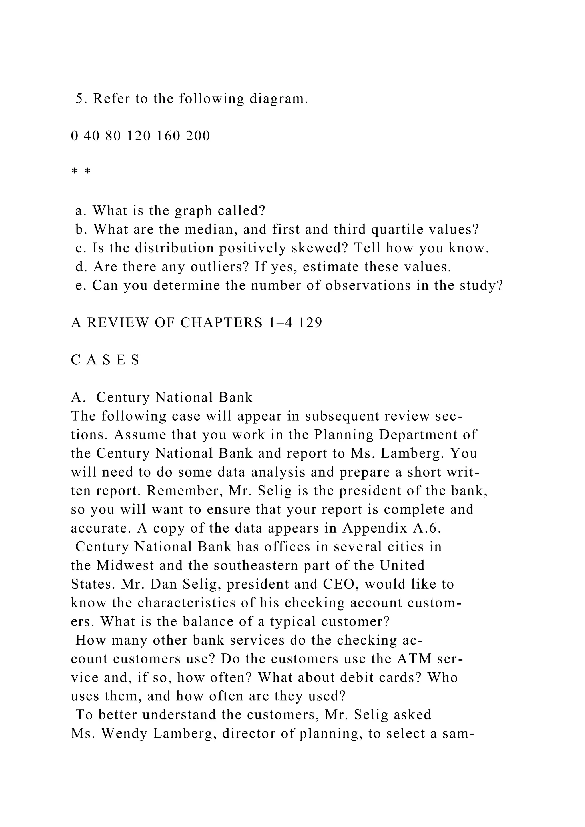 5. Refer to the following diagram.
0 40 80 120 160 200
* *
a. What is the graph called?
b. What are the median, and first and third quartile values?
c. Is the distribution positively skewed? Tell how you know.
d. Are there any outliers? If yes, estimate these values.
e. Can you determine the number of observations in the study?
A REVIEW OF CHAPTERS 1–4 129
C A S E S
A. Century National Bank
The following case will appear in subsequent review sec-
tions. Assume that you work in the Planning Department of
the Century National Bank and report to Ms. Lamberg. You
will need to do some data analysis and prepare a short writ-
ten report. Remember, Mr. Selig is the president of the bank,
so you will want to ensure that your report is complete and
accurate. A copy of the data appears in Appendix A.6.
Century National Bank has offices in several cities in
the Midwest and the southeastern part of the United
States. Mr. Dan Selig, president and CEO, would like to
know the characteristics of his checking account custom-
ers. What is the balance of a typical customer?
How many other bank services do the checking ac-
count customers use? Do the customers use the ATM ser-
vice and, if so, how often? What about debit cards? Who
uses them, and how often are they used?
To better understand the customers, Mr. Selig asked
Ms. Wendy Lamberg, director of planning, to select a sam-
 