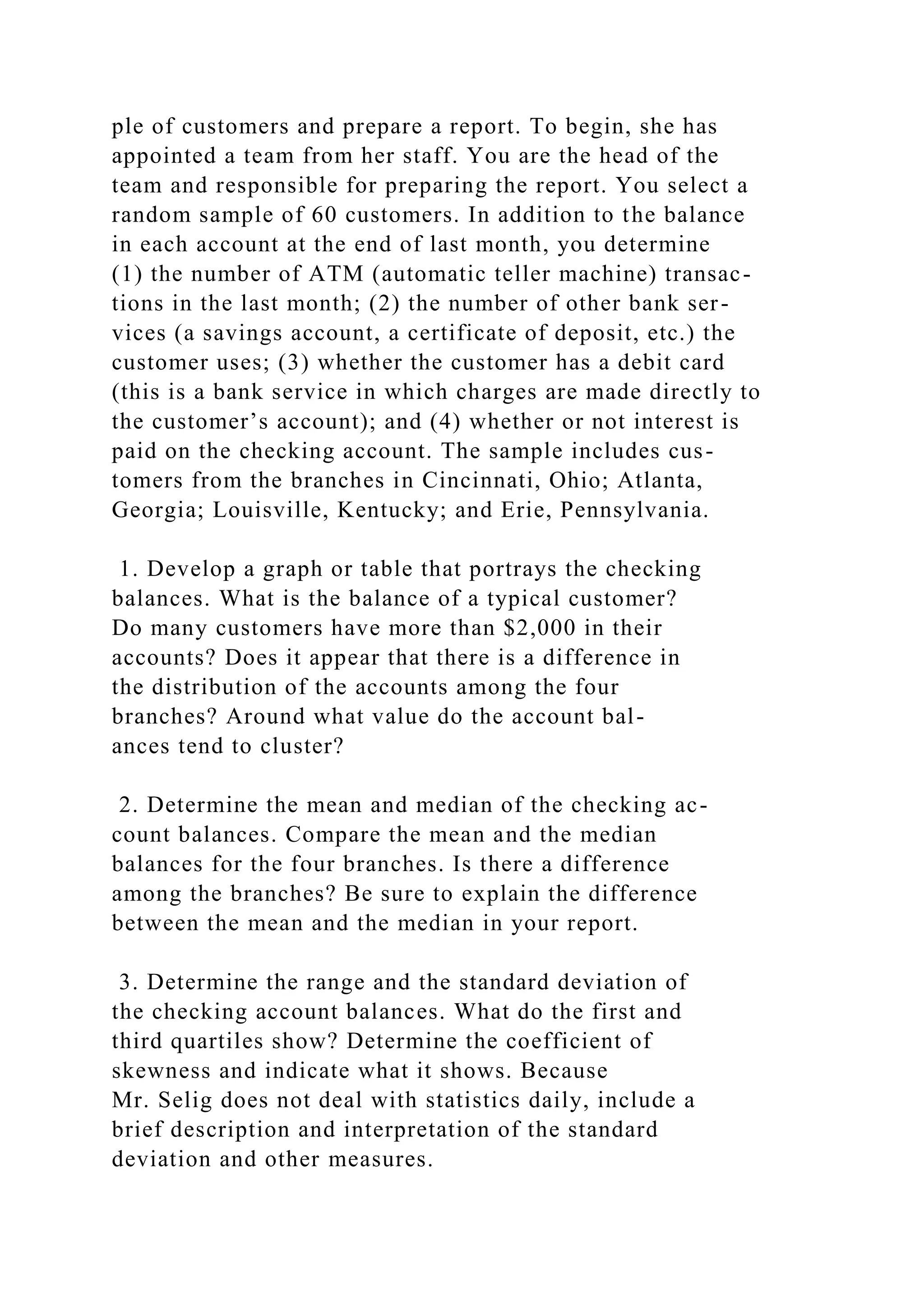 ple of customers and prepare a report. To begin, she has
appointed a team from her staff. You are the head of the
team and responsible for preparing the report. You select a
random sample of 60 customers. In addition to the balance
in each account at the end of last month, you determine
(1) the number of ATM (automatic teller machine) transac-
tions in the last month; (2) the number of other bank ser-
vices (a savings account, a certificate of deposit, etc.) the
customer uses; (3) whether the customer has a debit card
(this is a bank service in which charges are made directly to
the customer’s account); and (4) whether or not interest is
paid on the checking account. The sample includes cus-
tomers from the branches in Cincinnati, Ohio; Atlanta,
Georgia; Louisville, Kentucky; and Erie, Pennsylvania.
1. Develop a graph or table that portrays the checking
balances. What is the balance of a typical customer?
Do many customers have more than $2,000 in their
accounts? Does it appear that there is a difference in
the distribution of the accounts among the four
branches? Around what value do the account bal-
ances tend to cluster?
2. Determine the mean and median of the checking ac-
count balances. Compare the mean and the median
balances for the four branches. Is there a difference
among the branches? Be sure to explain the difference
between the mean and the median in your report.
3. Determine the range and the standard deviation of
the checking account balances. What do the first and
third quartiles show? Determine the coefficient of
skewness and indicate what it shows. Because
Mr. Selig does not deal with statistics daily, include a
brief description and interpretation of the standard
deviation and other measures.
 
