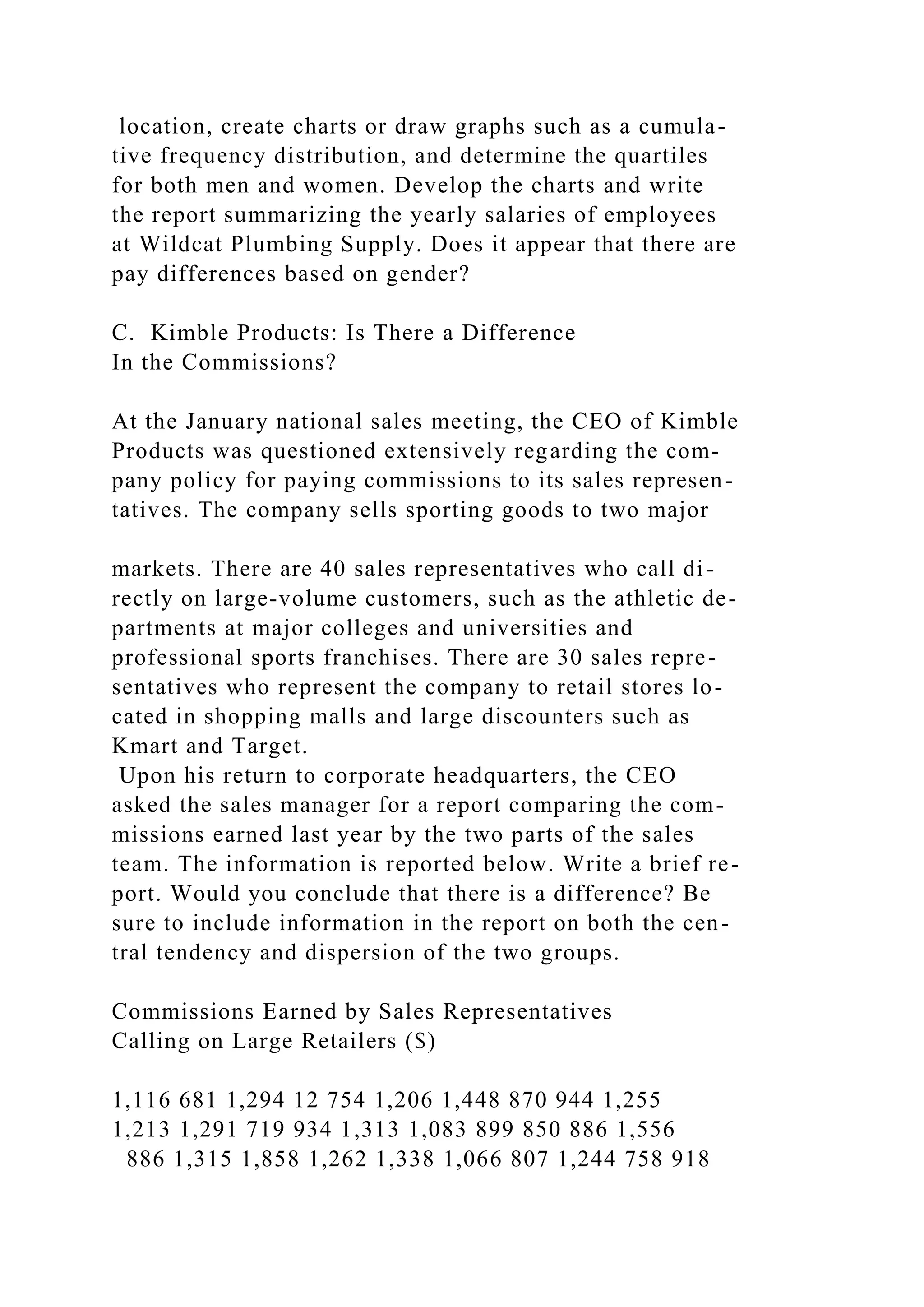 location, create charts or draw graphs such as a cumula-
tive frequency distribution, and determine the quartiles
for both men and women. Develop the charts and write
the report summarizing the yearly salaries of employees
at Wildcat Plumbing Supply. Does it appear that there are
pay differences based on gender?
C. Kimble Products: Is There a Difference
In the Commissions?
At the January national sales meeting, the CEO of Kimble
Products was questioned extensively regarding the com-
pany policy for paying commissions to its sales represen-
tatives. The company sells sporting goods to two major
markets. There are 40 sales representatives who call di-
rectly on large-volume customers, such as the athletic de-
partments at major colleges and universities and
professional sports franchises. There are 30 sales repre-
sentatives who represent the company to retail stores lo-
cated in shopping malls and large discounters such as
Kmart and Target.
Upon his return to corporate headquarters, the CEO
asked the sales manager for a report comparing the com-
missions earned last year by the two parts of the sales
team. The information is reported below. Write a brief re-
port. Would you conclude that there is a difference? Be
sure to include information in the report on both the cen-
tral tendency and dispersion of the two groups.
Commissions Earned by Sales Representatives
Calling on Large Retailers ($)
1,116 681 1,294 12 754 1,206 1,448 870 944 1,255
1,213 1,291 719 934 1,313 1,083 899 850 886 1,556
886 1,315 1,858 1,262 1,338 1,066 807 1,244 758 918
 