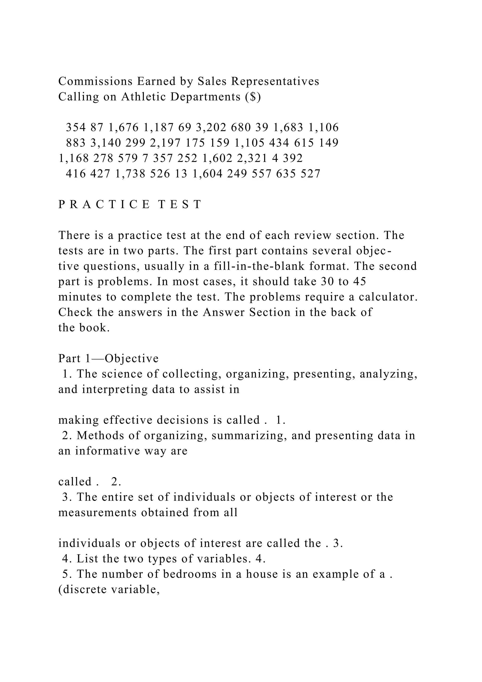 Commissions Earned by Sales Representatives
Calling on Athletic Departments ($)
354 87 1,676 1,187 69 3,202 680 39 1,683 1,106
883 3,140 299 2,197 175 159 1,105 434 615 149
1,168 278 579 7 357 252 1,602 2,321 4 392
416 427 1,738 526 13 1,604 249 557 635 527
P R A C T I C E T E S T
There is a practice test at the end of each review section. The
tests are in two parts. The first part contains several objec-
tive questions, usually in a fill-in-the-blank format. The second
part is problems. In most cases, it should take 30 to 45
minutes to complete the test. The problems require a calculator.
Check the answers in the Answer Section in the back of
the book.
Part 1—Objective
1. The science of collecting, organizing, presenting, analyzing,
and interpreting data to assist in
making effective decisions is called . 1.
2. Methods of organizing, summarizing, and presenting data in
an informative way are
called . 2.
3. The entire set of individuals or objects of interest or the
measurements obtained from all
individuals or objects of interest are called the . 3.
4. List the two types of variables. 4.
5. The number of bedrooms in a house is an example of a .
(discrete variable,
 
