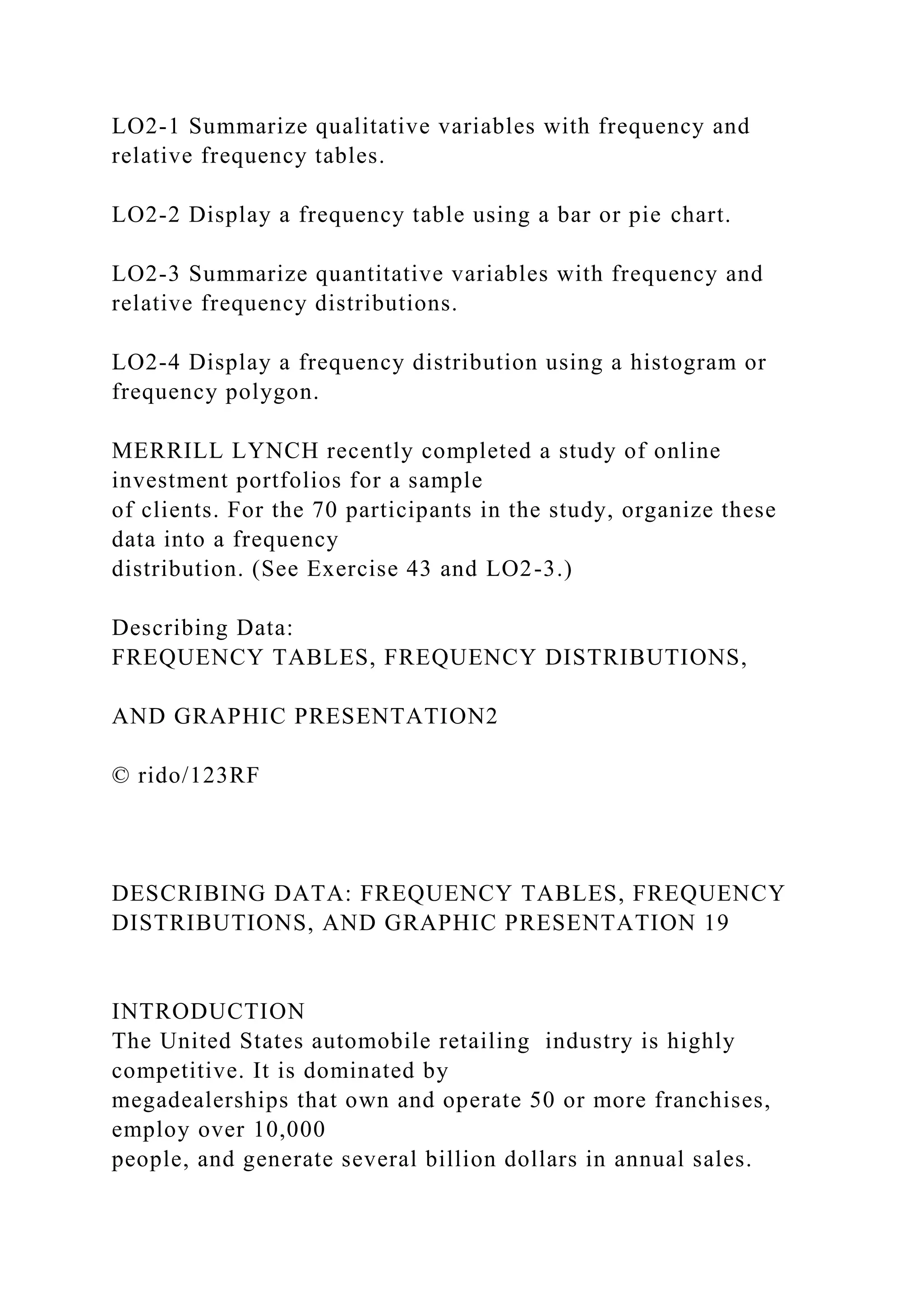 LO2-1 Summarize qualitative variables with frequency and
relative frequency tables.
LO2-2 Display a frequency table using a bar or pie chart.
LO2-3 Summarize quantitative variables with frequency and
relative frequency distributions.
LO2-4 Display a frequency distribution using a histogram or
frequency polygon.
MERRILL LYNCH recently completed a study of online
investment portfolios for a sample
of clients. For the 70 participants in the study, organize these
data into a frequency
distribution. (See Exercise 43 and LO2-3.)
Describing Data:
FREQUENCY TABLES, FREQUENCY DISTRIBUTIONS,
AND GRAPHIC PRESENTATION2
© rido/123RF
DESCRIBING DATA: FREQUENCY TABLES, FREQUENCY
DISTRIBUTIONS, AND GRAPHIC PRESENTATION 19
INTRODUCTION
The United States automobile retailing industry is highly
competitive. It is dominated by
megadealerships that own and operate 50 or more franchises,
employ over 10,000
people, and generate several billion dollars in annual sales.
 