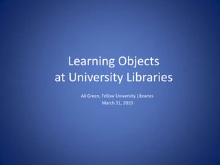Learning Objects at University Libraries Ali Green, Fellow University Libraries March 31, 2010 