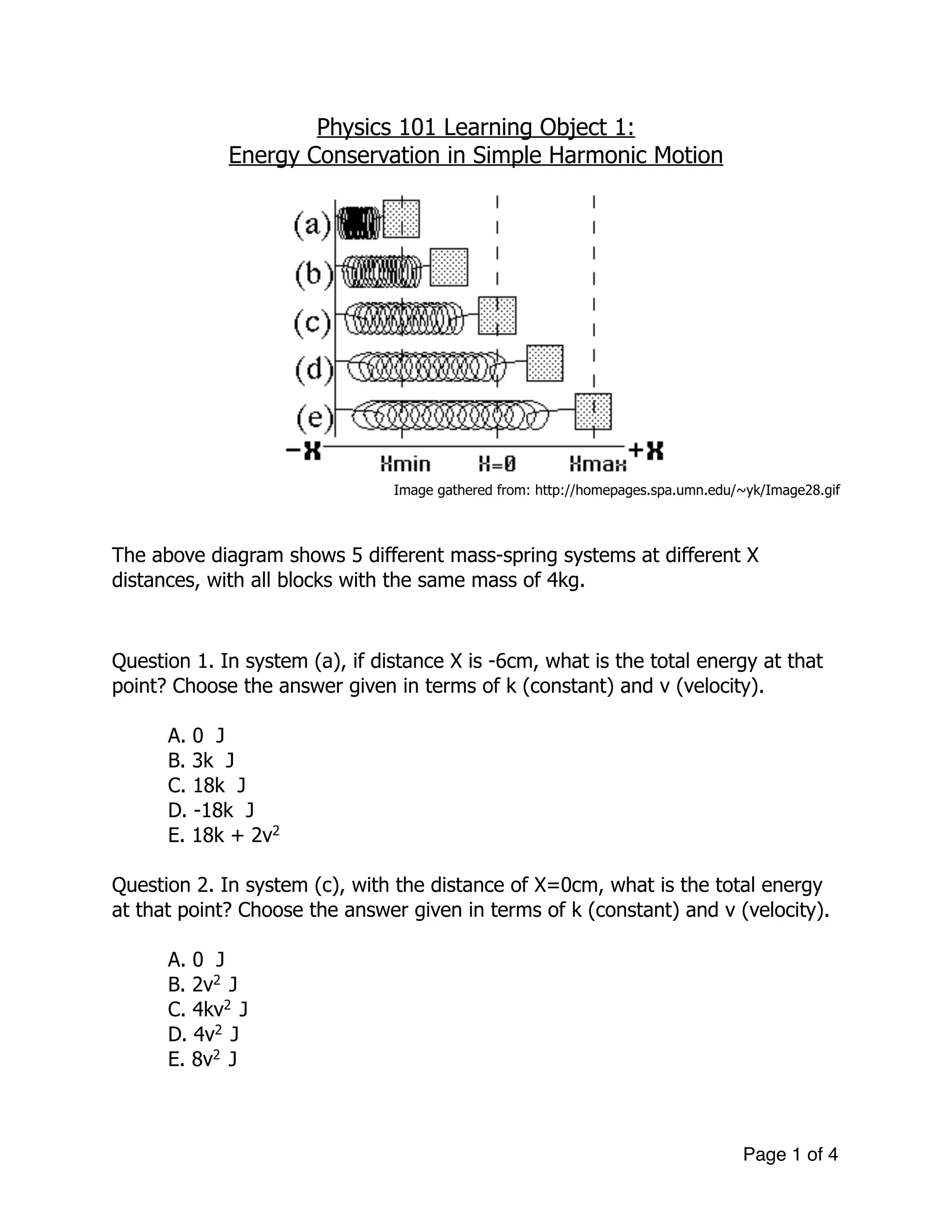 Physics 101 Learning Object 1:
Energy Conservation in Simple Harmonic Motion
!
Image gathered from: http://homepages.spa.umn.edu/~yk/Image28.gif
!
!
The above diagram shows 5 different mass-spring systems at different X
distances, with all blocks with the same mass of 4kg.
!
!
Question 1. In system (a), if distance X is -6cm, what is the total energy at that
point? Choose the answer given in terms of k (constant) and v (velocity).
A. 0 J
B. 3k J
C. 18k J
D. -18k J
E. 18k + 2v2
!
Question 2. In system (c), with the distance of X=0cm, what is the total energy
at that point? Choose the answer given in terms of k (constant) and v (velocity).
!
A. 0 J
B. 2v2
J
C. 4kv2
J
D. 4v2
J
E. 8v2
J
!
Page of1 4
 