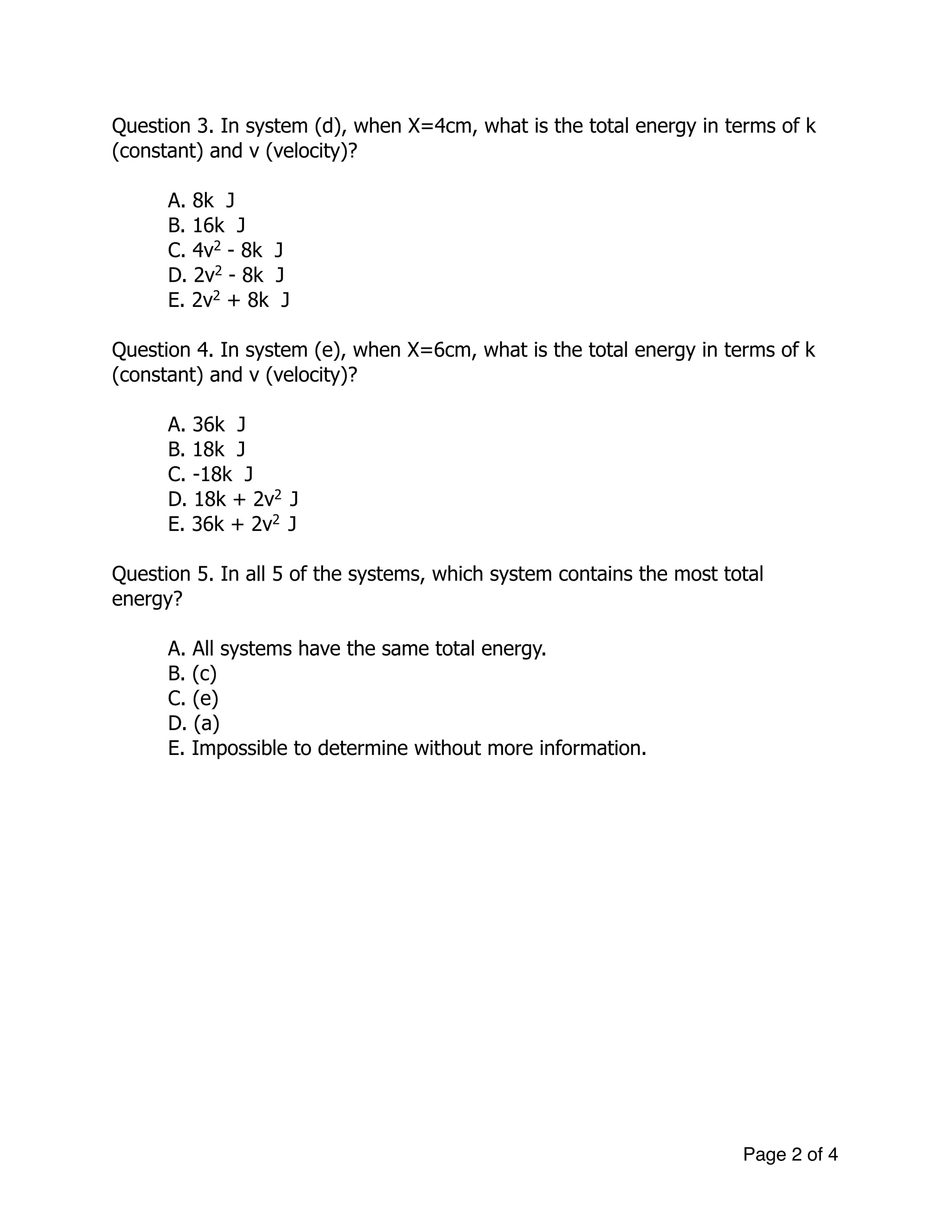 Question 3. In system (d), when X=4cm, what is the total energy in terms of k
(constant) and v (velocity)?
!
A. 8k J
B. 16k J
C. 4v2
- 8k J
D. 2v2
- 8k J
E. 2v2
+ 8k J
!
Question 4. In system (e), when X=6cm, what is the total energy in terms of k
(constant) and v (velocity)?
!
A. 36k J
B. 18k J
C. -18k J
D. 18k + 2v2
J
E. 36k + 2v2
J
!
Question 5. In all 5 of the systems, which system contains the most total
energy?
!
A. All systems have the same total energy.
B. (c)
C. (e)
D. (a)
E. Impossible to determine without more information.
!
!
!
!
!
!
!
!
!
!
!
!
!
Page of2 4
 