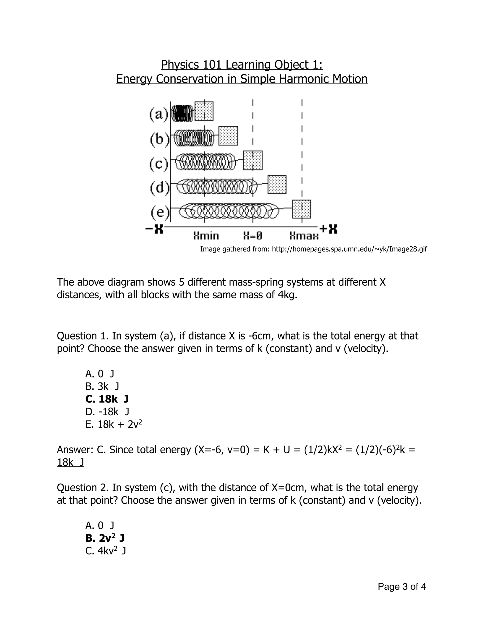 Physics 101 Learning Object 1:
Energy Conservation in Simple Harmonic Motion
!
Image gathered from: http://homepages.spa.umn.edu/~yk/Image28.gif
!
!
The above diagram shows 5 different mass-spring systems at different X
distances, with all blocks with the same mass of 4kg.
!
!
Question 1. In system (a), if distance X is -6cm, what is the total energy at that
point? Choose the answer given in terms of k (constant) and v (velocity).
A. 0 J
B. 3k J
C. 18k J
D. -18k J
E. 18k + 2v2
!
Answer: C. Since total energy (X=-6, v=0) = K + U = (1/2)kX2
= (1/2)(-6)2
k =
18k J
!
Question 2. In system (c), with the distance of X=0cm, what is the total energy
at that point? Choose the answer given in terms of k (constant) and v (velocity).
!
A. 0 J
B. 2v2
J
C. 4kv2
J
Page of3 4
 