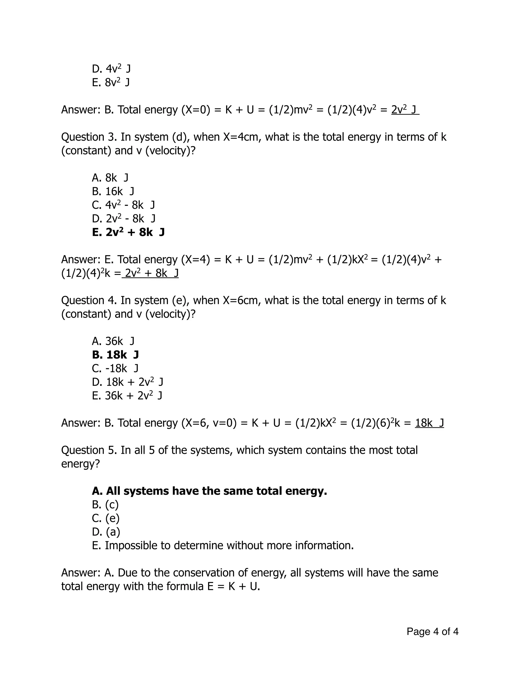 D. 4v2
J
E. 8v2
J
!
Answer: B. Total energy (X=0) = K + U = (1/2)mv2
= (1/2)(4)v2
= 2v2
J
!
Question 3. In system (d), when X=4cm, what is the total energy in terms of k
(constant) and v (velocity)?
!
A. 8k J
B. 16k J
C. 4v2
- 8k J
D. 2v2
- 8k J
E. 2v2
+ 8k J
!
Answer: E. Total energy (X=4) = K + U = (1/2)mv2
+ (1/2)kX2
= (1/2)(4)v2
+
(1/2)(4)2
k = 2v2
+ 8k J
!
Question 4. In system (e), when X=6cm, what is the total energy in terms of k
(constant) and v (velocity)?
!
A. 36k J
B. 18k J
C. -18k J
D. 18k + 2v2
J
E. 36k + 2v2
J
!
Answer: B. Total energy (X=6, v=0) = K + U = (1/2)kX2
= (1/2)(6)2
k = 18k J
!
Question 5. In all 5 of the systems, which system contains the most total
energy?
!
A. All systems have the same total energy.
B. (c)
C. (e)
D. (a)
E. Impossible to determine without more information.
Answer: A. Due to the conservation of energy, all systems will have the same
total energy with the formula E = K + U.
Page of4 4
 
