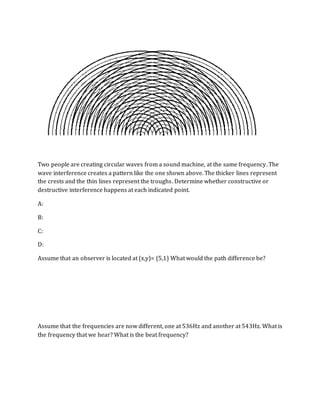 Two people are creating circular waves from a sound machine, at the same frequency. The
wave interference creates a pattern like the one shown above. The thicker lines represent
the crests and the thin lines represent the troughs. Determine whether constructive or
destructive interference happens at each indicated point.
A:
B:
C:
D:
Assume that an observer is located at (x,y)= (5,1) What would the path difference be?
Assume that the frequencies are now different, one at 536Hz and another at 543Hz. What is
the frequency that we hear? What is the beat frequency?
 